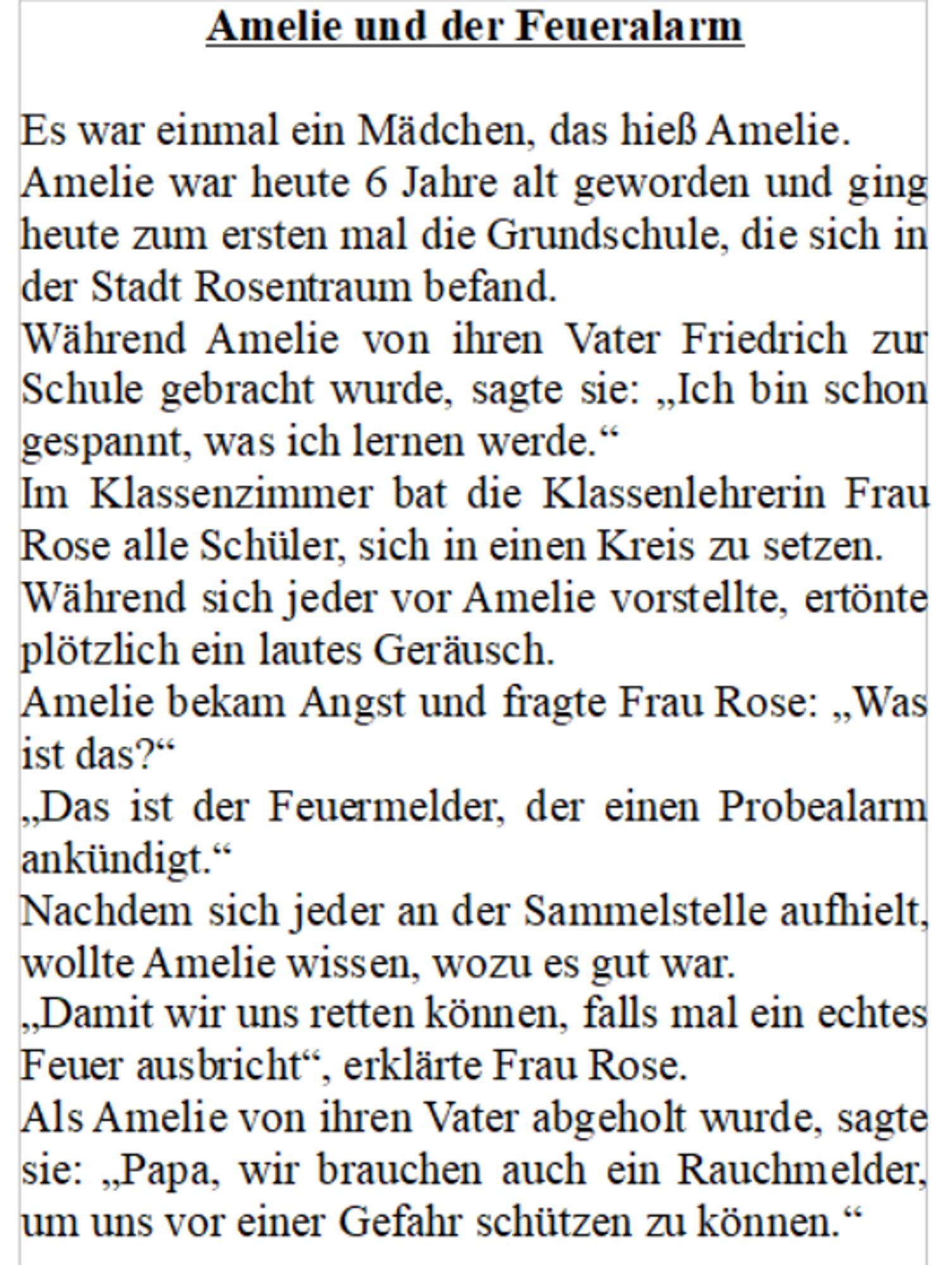 Amelie und der Feueralarm

Es war einmal ein Mädchen, das hieß Amelie.
Amelie war heute 6 Jahre alt geworden und ging heute zum ersten mal die Grundschule, die sich in der Stadt Rosentraum befand.
Während Amelie von ihren Vater Friedrich zur Schule gebracht wurde, sagte sie: „Ich bin schon gespannt, was ich lernen werde.“
Im Klassenzimmer bat die Klassenlehrerin Frau Rose alle Schüler, sich in einen Kreis zu setzen.
Während sich jeder vor Amelie vorstellte, ertönte plötzlich ein lautes Geräusch.
Amelie bekam Angst und fragte Frau Rose: „Was ist das?“
„Das ist der Feuermelder, der einen Probealarm ankündigt.“
Nachdem sich jeder an der Sammelstelle aufhielt, wollte Amelie wissen, wozu es gut war.
„Damit wir uns retten können, falls mal ein echtes Feuer ausbricht“, erklärte Frau Rose.
Als Amelie von ihren Vater abgeholt wurde, sagte sie: „Papa, wir brauchen auch ein Rauchmelder, um uns vor einer Gefahr schützen zu können.“