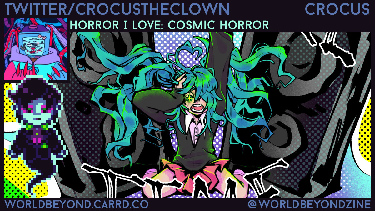 Digital graphic focusing on a drawing of a humanoid character kneeling between two speakers, shrieking and dripping their head with one hand. They are wearing a pleated skirt and black sweater over a white button-up and have long teal hair. In front of the art is a pixel icon of a ghostly Victorian man, and a black frame. The frame features an icon of a robotic character with a cube head with a screen, wearing a colorful hoodie. Top text reads: “Twitter/CrocusTheClown, Crocus, Horror I love: Cosmic horror” Bottom text reads: “WorldBeyond.carrd.co, @WorldBeyondZine.”