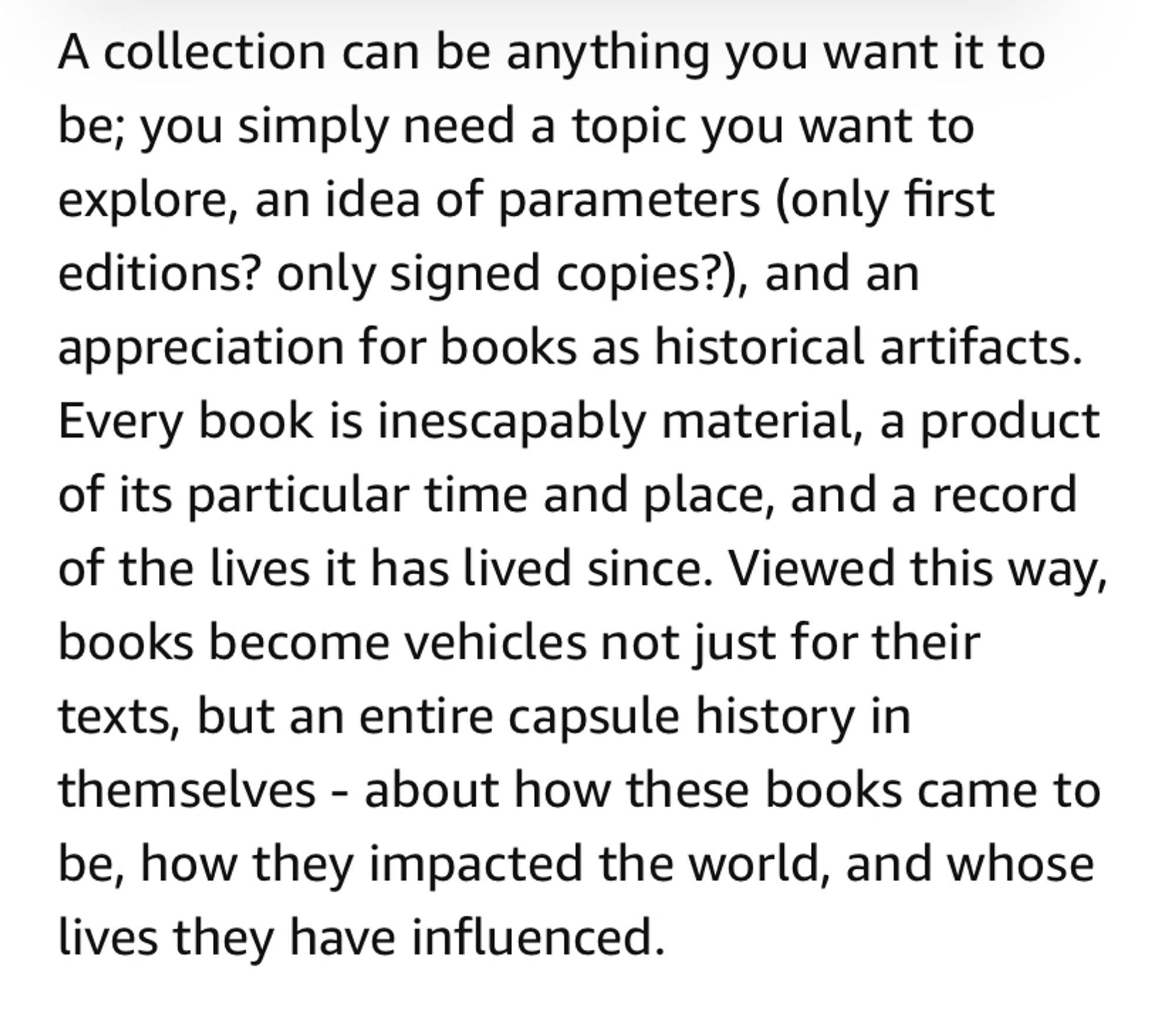 Paragraph from my article reading: “A collection can be anything you want it to be; you simply need a topic you want to explore, an idea of parameters (only first editions? only signed copies?), and an appreciation for books as historical artifacts. Every book is inescapably material, a product of its particular time and place, and a record of the lives it has lived since. Viewed this way, books become vehicles not just for their texts, but an entire capsule history in themselves—about how these books came to be, how they impacted the world, and whose lives they have influenced.”