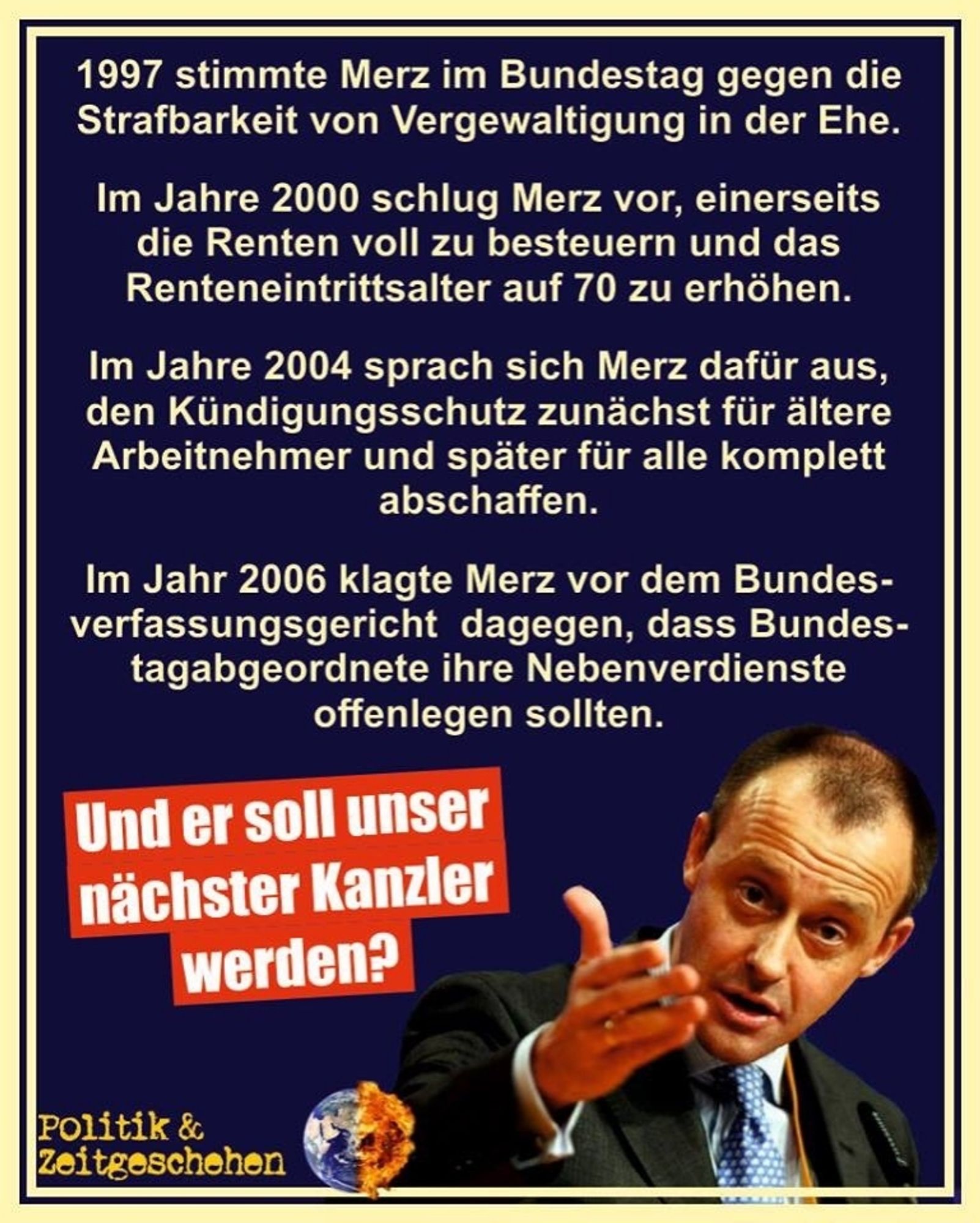 1997 stimmte Merz im Bundestag gegen die Strafbarkeit von Vergewaltigung in der Ehe.
Im Jahre 2000 schlug Merz vor einerseits die Renten voll zu besteuern und das Renteneintrittsalter auf 70 zu erhöhen.
Im Jahre 2004 sprach sich Merz dafür aus den Kündigungsschutz zunächst für ältere Arbeitnehmer und später für Alle komplett abzuschaffen.
Im Jahr 2006 klagte Merz vor dem Bundesverfassungsgericht dagegen dass Bundestagsabgeordnete ihre Nebenverdienste offenlegen sollten.
Und er soll unser nächster Kanzler werden?
Politik & Zeitgeschehen