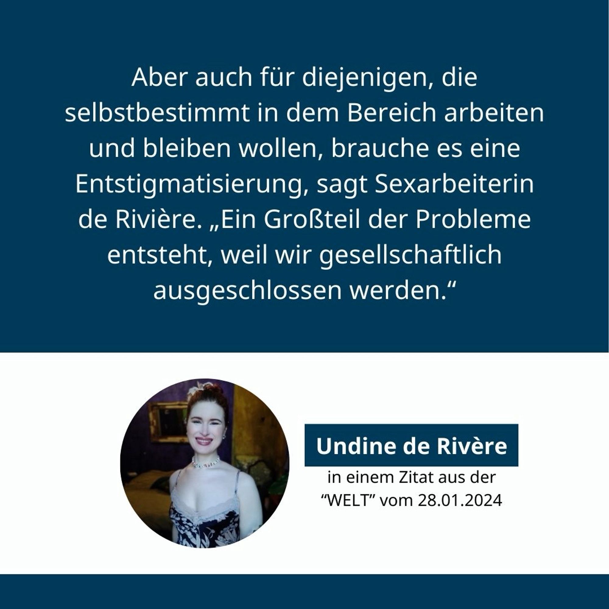 Zitatgrafik: Aber auch für diejenigen, die selbstbestimmt in dem Bereich arbeiten und bleiben wollen, brauche es eine Entstigmatisierung, sagt Sexarbeiterin de Rivière. „Ein Großteil der Probleme entsteht, weil wir gesellschaftlich ausgeschlossen werden.“ 

Undine de Rivière in einem Zitat aus der “WELT” vom 28.01.24