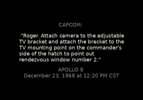 
"Roger. Attach camera to the adjustable TV bracket and attach the bracket to the TV mounting point on the commander's side of the hatch to point out rendezvous window number 2."
CAPCOM: 

Apollo 8, December 23, 1968 at 12:20 PM CST