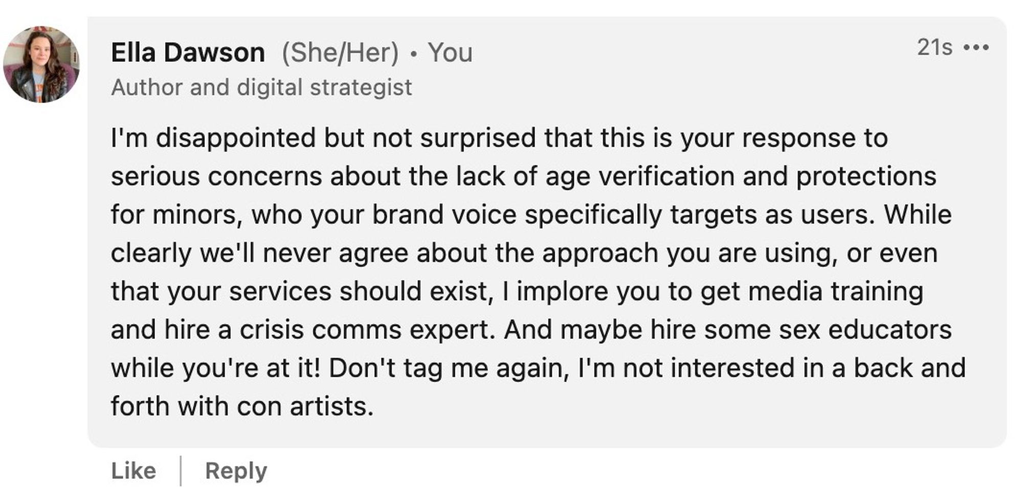 I'm disappointed but not surprised that this is your response to serious concerns about the lack of age verification and protections for minors, who your brand voice specifically targets as users. While clearly we'll never agree about the approach you are using, or even that your services should exist, I implore you to get media training and hire a crisis comms expert. And maybe hire some sex educators while you're at it! Don't tag me again, I'm not interested in a back and forth with con artists.