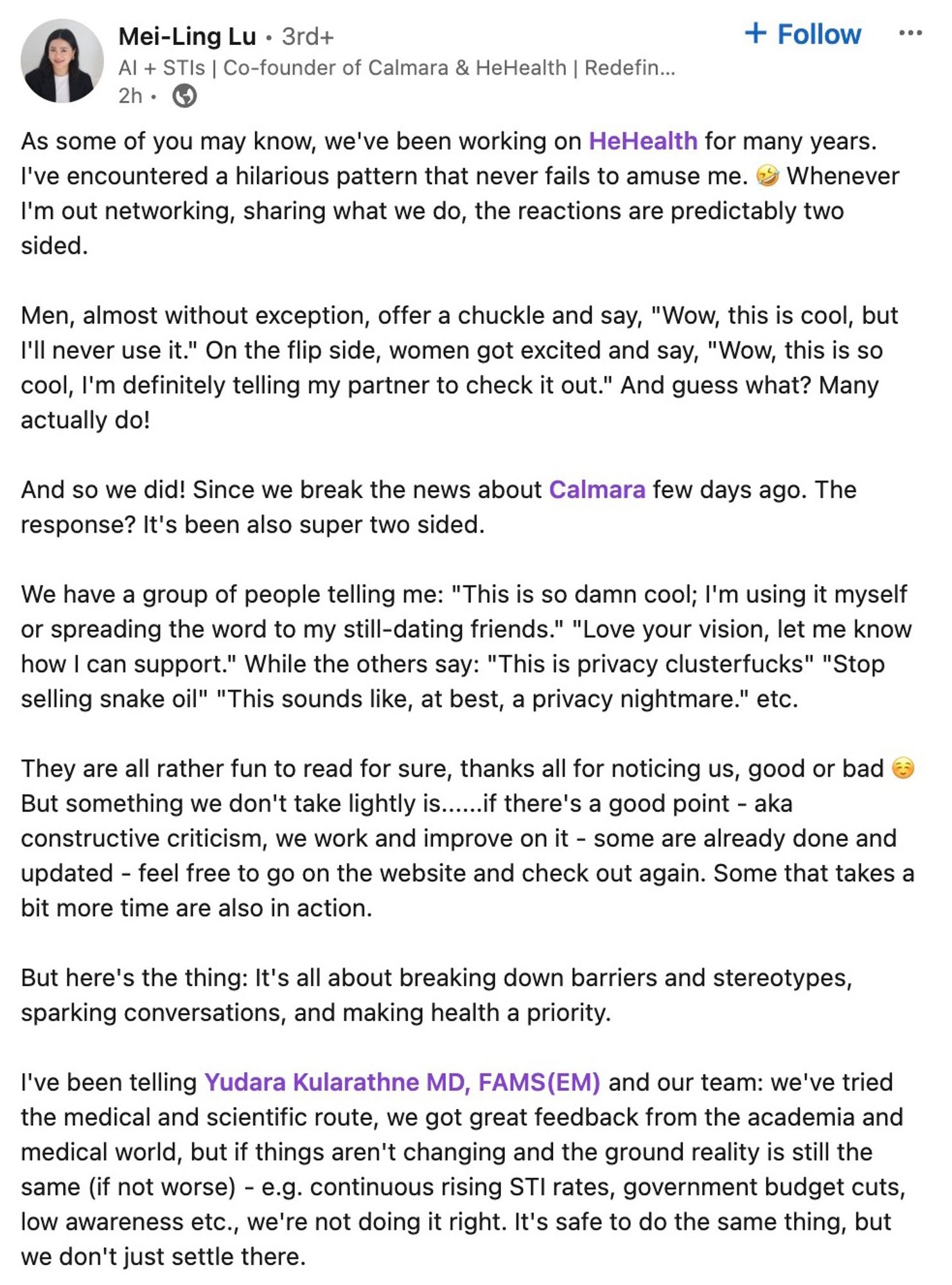 As some of you may know, we've been working on HeHealth for many years. I've encountered a hilarious pattern that never fails to amuse me. 🤣 Whenever I'm out networking, sharing what we do, the reactions are predictably two sided.

Men, almost without exception, offer a chuckle and say, "Wow, this is cool, but I'll never use it." On the flip side, women got excited and say, "Wow, this is so cool, I'm definitely telling my partner to check it out." And guess what? Many actually do! 

And so we did! Since we break the news about Calmara few days ago. The response? It's been also super two sided. 

We have a group of people telling me: "This is so damn cool; I'm using it myself or spreading the word to my still-dating friends." "Love your vision, let me know how I can support." While the others say: "This is privacy clusterfucks" "Stop selling snake oil" "This sounds like, at best, a privacy nightmare." etc.