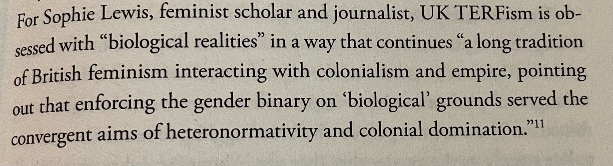 For Sophie Lewis, feminist scholar and journalist, UK TERFism is obsessed with “biological realities“ in a way that continues “a long tradition of British feminism interacting with colonialism and empire, pointing out that enforcing the gender binary on ‘biological’ grounds served the convergent aims of heteronormativity and colonial domination.”