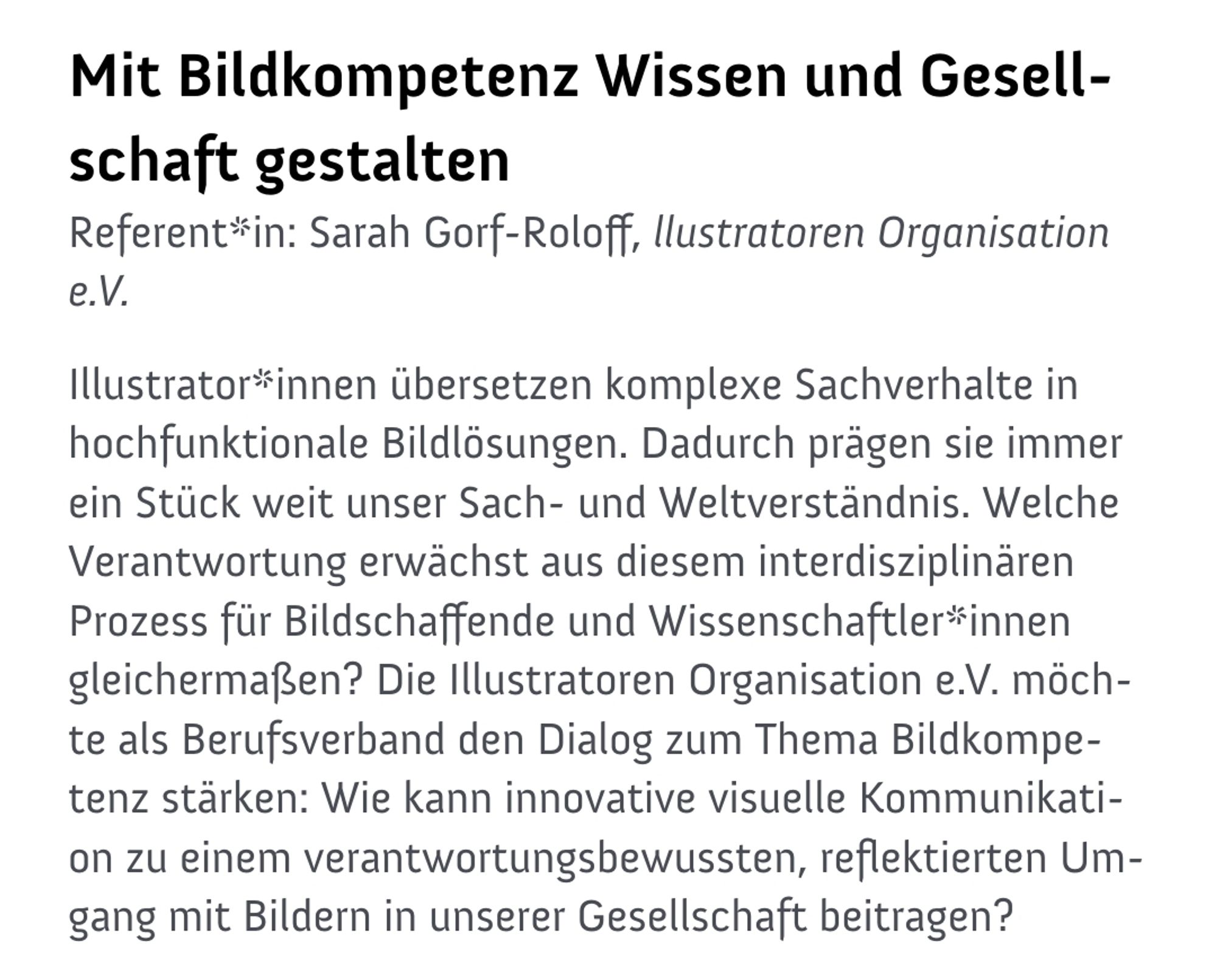 Mit Bildkompetenz Wissen und Gesellschaft gestalten

Referentin: Sarah Gorf-Roloff, llustratoren Organisation

Illustrator*innen übersetzen komplexe Sachverhalte in hochfunktionale Bildlösungen. Dadurch prägen sie immer ein Stück weit unser Sach- und Weltverständnis. Welche Verantwortung erwächst aus diesem interdisziplinären Prozess für Bildschaffende und Wissenschaftler*innen gleichermaßen? Die Illustratoren Organisation e.V. möchte als Berufsverband den Dialog zum Thema Bildkompetenz stärken: Wie kann innovative visuelle Kommunikati- on zu einem verantwortungsbewussten, reflektierten Umgang mit Bildern in unserer Gesellschaft beitragen?