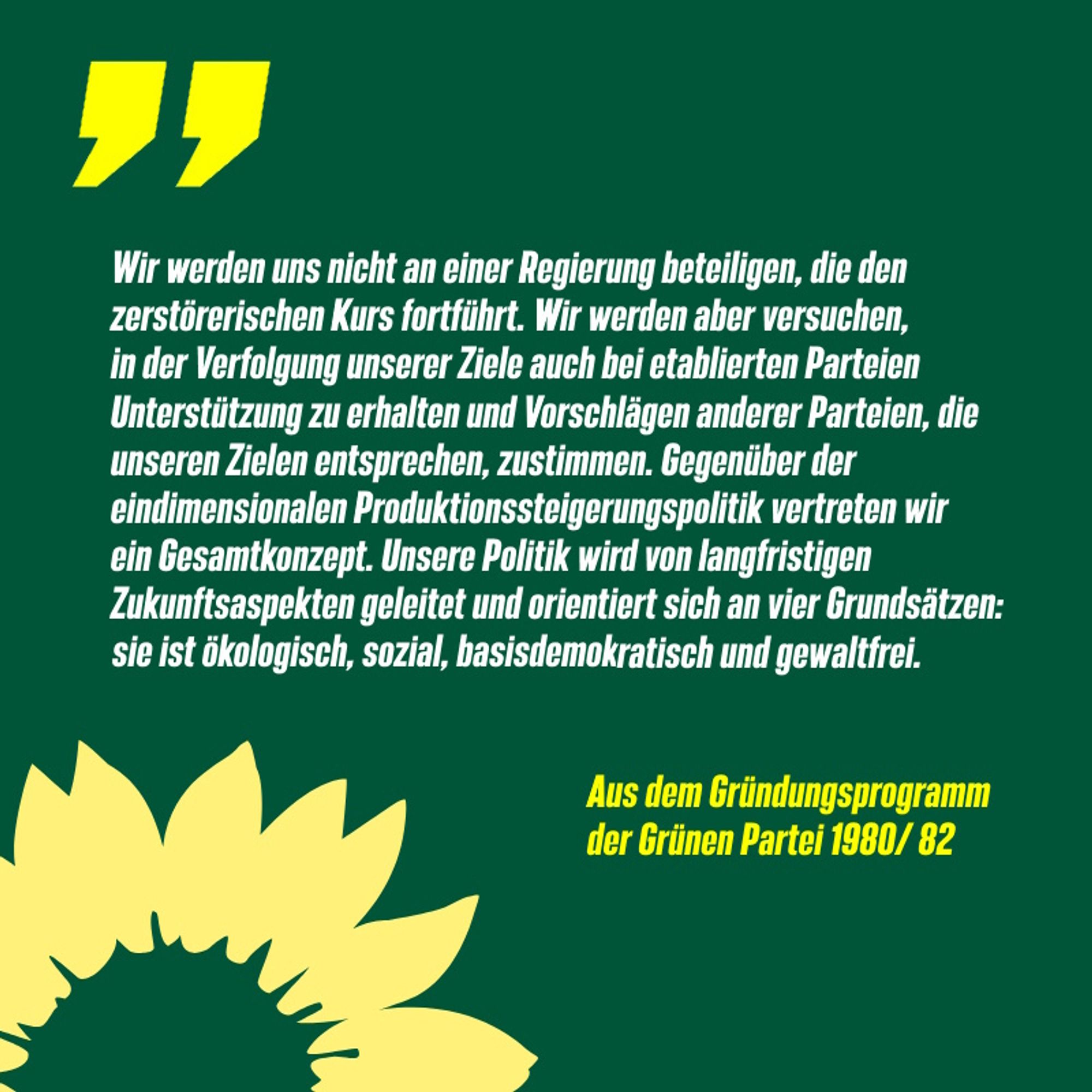 Sharepic: "Wir werden uns nicht an einer Regierung beteiligen, die den zerstörerischen Kurs fortführt. Wir werden aber versuchen, in der Verfolgung unserer Ziele auch bei etablierten Parteien Unterstützung zu erhalten und Vorschlägen anderer Parteien, die unseren Zielen entsprechen, zustimmen. Gegenüber der eindimensionalen Produktionssteigerungspolitik vertreten wir ein Gesamtkonzept. Unsere Politik wird von langfristigen Zukunftsaspekten geleitet und orientiert sich an vier Grundsätzen: sie ist ökologisch, sozial, basisdemokratisch und gewaltfrei. 
Aus dem Gründungsparteiprogramm der Grünen Partei 1980/82"