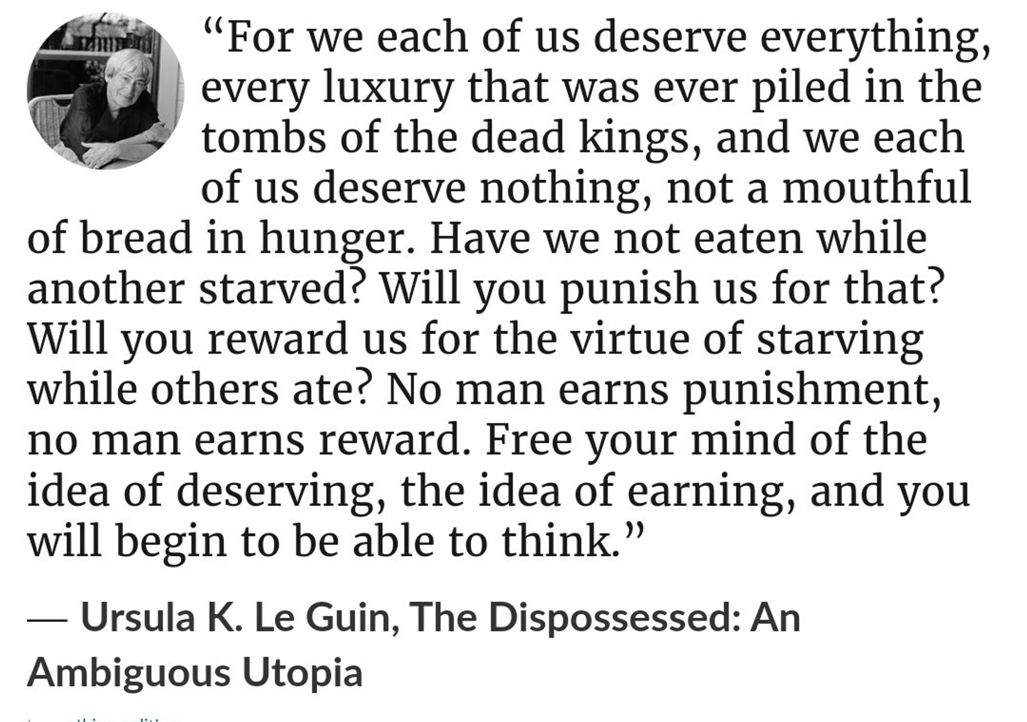 "For we each of us deserve everything, every luxury that was ever piled in the tombs of the dead kings, and we each of us deserve nothing, not a mouthful
of bread in hunger. Have we not eaten while another starved? Will you punish us for that?
Will you reward us for the virtue of starving while others ate? No man earns punishment, no man earns reward. Free your mind of the idea of deserving, the idea of earning, and you will begin to be able to think."
— Ursula K. Le Guin, The Dispossessed: An Ambiguous Utopia