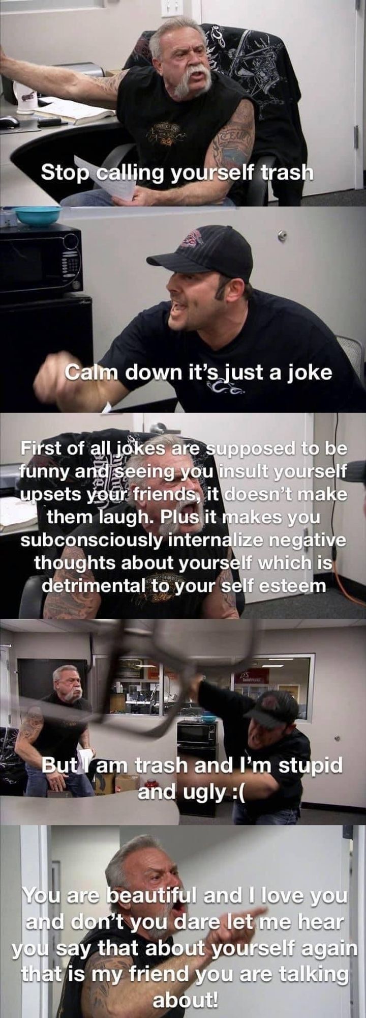 An old meme format from the show 'American Chopper,' where a father (Senior) and a son (Junior) argue in 5 panels:
Senior: Stop calling yourself trash
Junior: Calm down it's just a joke
Senior: First off all jokes are supposed to be funny and seeing you insult yourself upsets your friends, it doesn't make them laugh. Plus it makes you subconsciously internalize negative thoughts about yourself which is detrimental to your self esteem
Junior: But I am trash and I'm stupid and ugly :(
Senior: You are beautiful and I love you and don't you dare let me hear you say that about yourself again that is my friend you are talking about