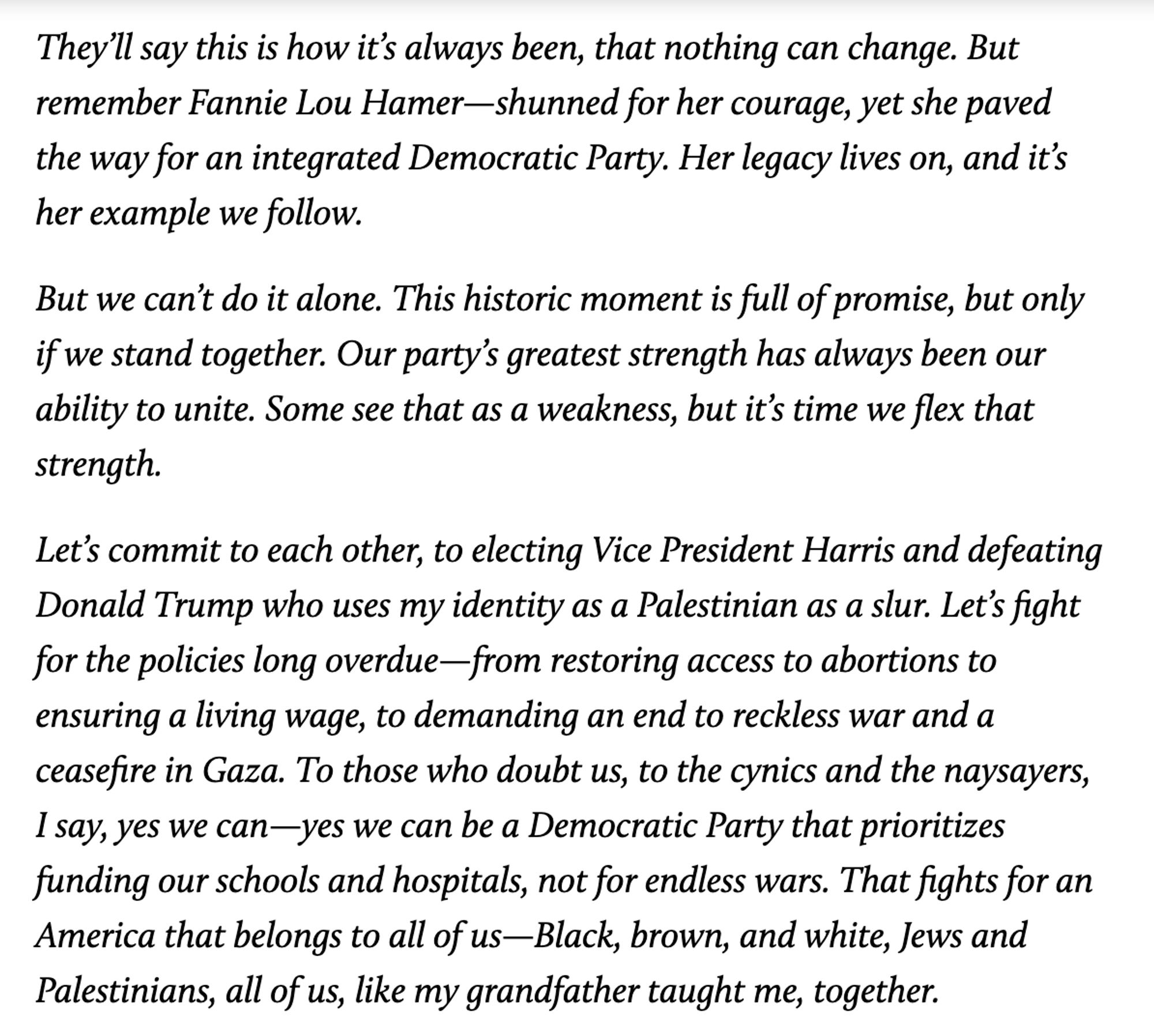 They’ll say this is how it’s always been, that nothing can change. But remember Fannie Lou Hamer—shunned for her courage, yet she paved the way for an integrated Democratic Party. Her legacy lives on, and it’s her example we follow.

But we can’t do it alone. This historic moment is full of promise, but only if we stand together. Our party’s greatest strength has always been our ability to unite. Some see that as a weakness, but it’s time we flex that strength. 

Let’s commit to each other, to electing Vice President Harris and defeating Donald Trump who uses my identity as a Palestinian as a slur. Let’s fight for the policies long overdue—from restoring access to abortions to ensuring a living wage, to demanding an end to reckless war and a ceasefire in Gaza. To those who doubt us, to the cynics and the naysayers, I say, yes we can—yes we can be a Democratic Party that prioritizes funding our schools and hospitals, not for endless wars. That fights for an America that belongs to all