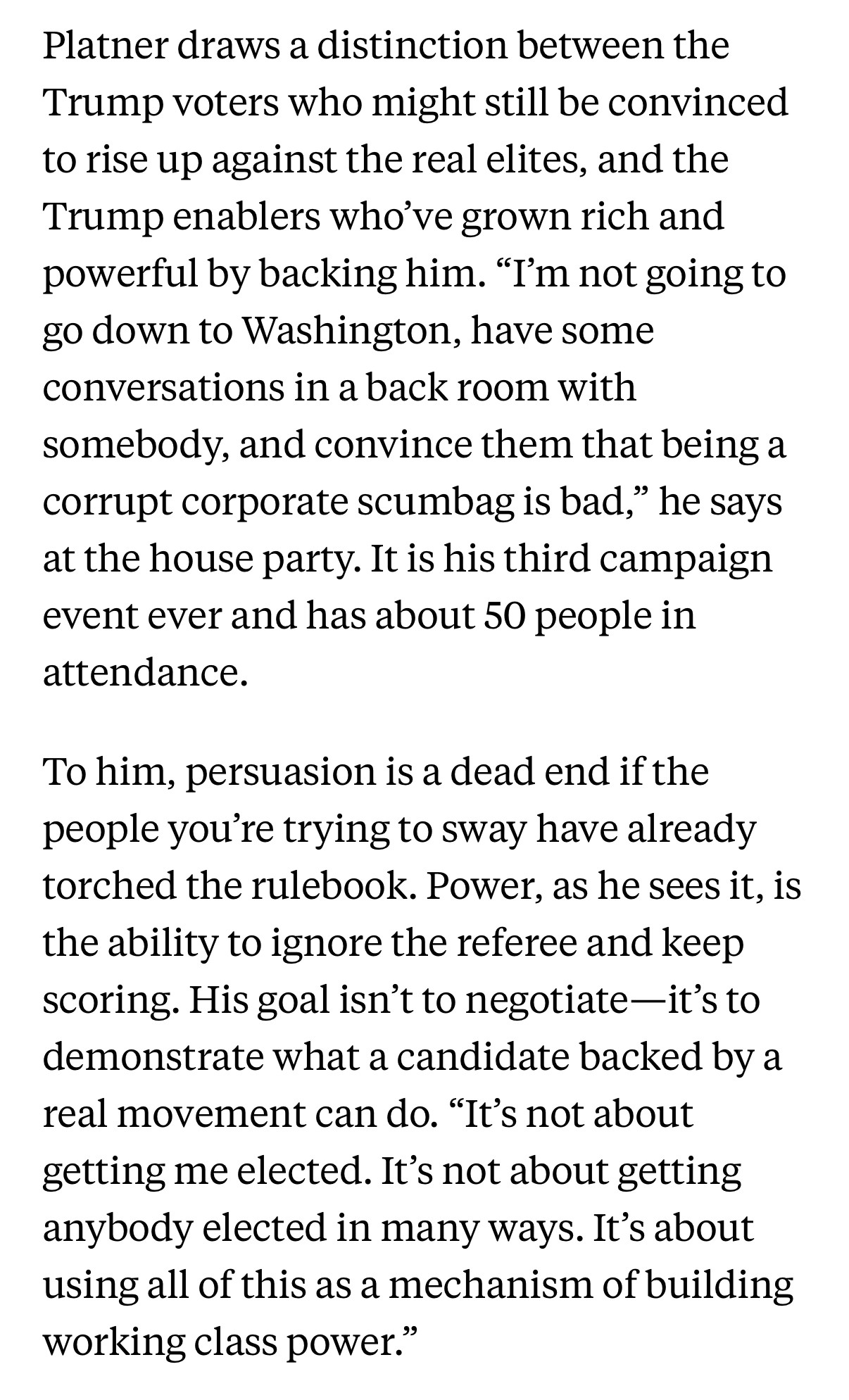 Platner draws a distinction between the Trump voters who might still be convinced to rise up against the real elites, and the Trump enablers who've grown rich and powerful by backing him. "I'm not going to go down to Washington, have some conversations in a back room with somebody, and convince them that being a corrupt corporate scumbag is bad," he says at the house party. It is his third campaign event ever and has about 50 people in attendance.
To him, persuasion is a dead end if the people you're trying to sway have already torched the rulebook. Power, as he sees it, is the ability to ignore the referee and keep scoring. His goal isn't to negotiate-it's to demonstrate what a candidate backed by a real movement can do. "It's not about getting me elected. It's not about getting anybody elected in many ways. It's about using all of this as a mechanism of building working class power.”