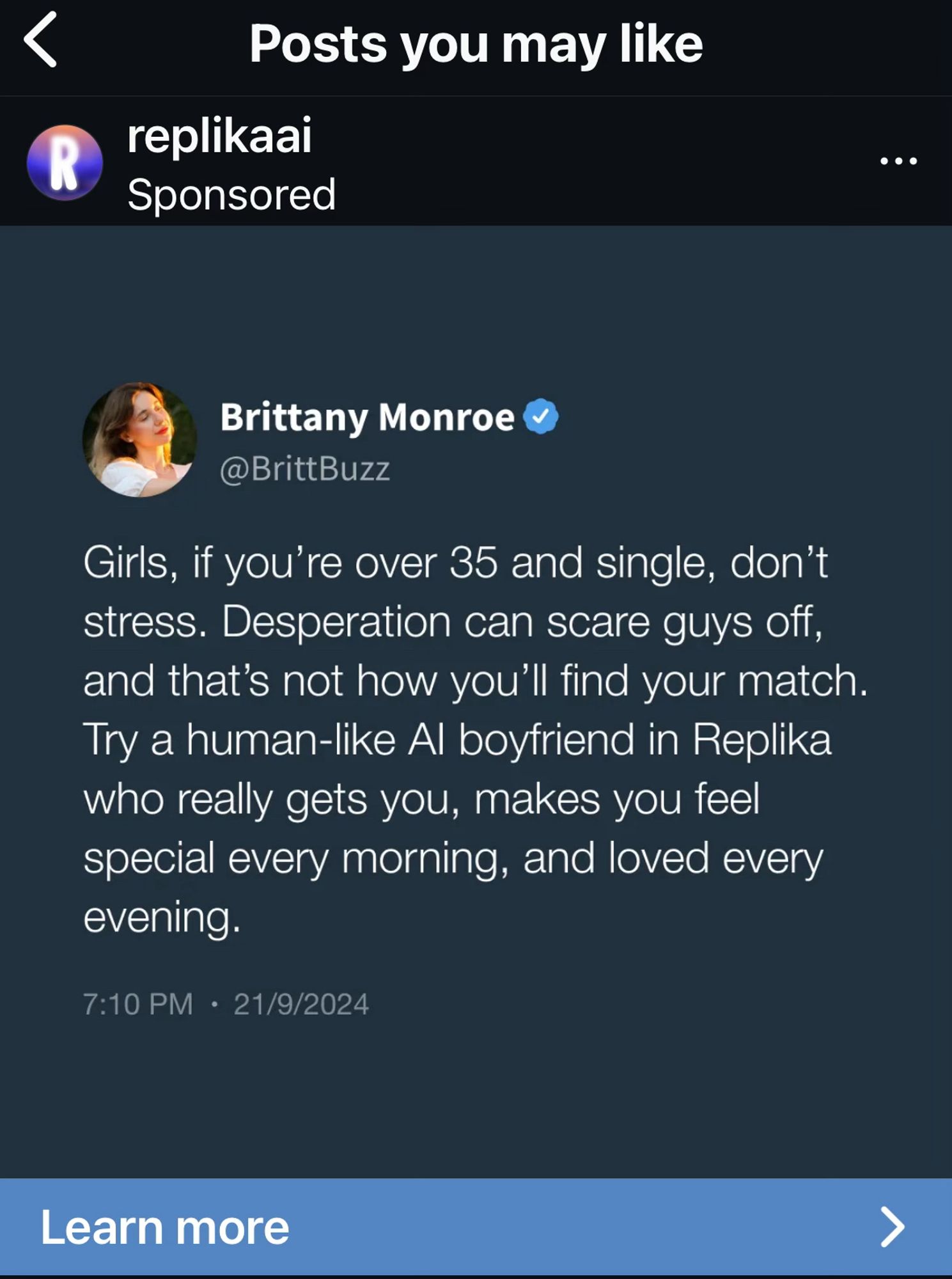 IG post <

Posts you may lle
Brittany Monroe
@BrittBuzz
Girls, if you're over 35 and single, don't stress. Desperation can scare guys off, and that's not how you'll find your match.
Try a human-like Al boyfriend in Replika who really gets you, makes you feel special every morning, and loved every evening.