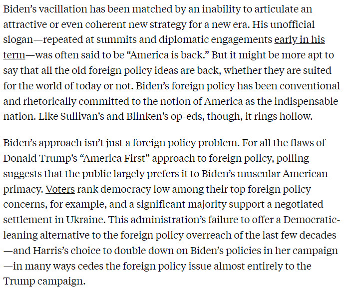 Text from the New Republic article reads: 

"Biden’s vacillation has been matched by an inability to articulate an attractive or even coherent new strategy for a new era. His unofficial slogan—repeated at summits and diplomatic engagements early in his term—was often said to be “America is back.” But it might be more apt to say that all the old foreign policy ideas are back, whether they are suited for the world of today or not. Biden’s foreign policy has been conventional and rhetorically committed to the notion of America as the indispensable nation. Like Sullivan’s and Blinken’s op-eds, though, it rings hollow.

Biden’s approach isn’t just a foreign policy problem. For all the flaws of Donald Trump’s “America First” approach to foreign policy, polling suggests that the public largely prefers it to Biden’s muscular American primacy. Voters rank democracy low among their top foreign policy concerns, for example, and a significant majority support a negotiated settlement in Ukraine. This administration’s failure to offer a Democratic-leaning alternative to the foreign policy overreach of the last few decades—and Harris’s choice to double down on Biden’s policies in her campaign—in many ways cedes the foreign policy issue almost entirely to the Trump campaign."