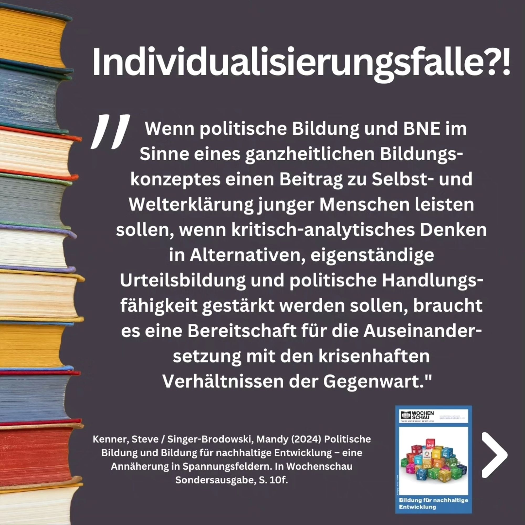 Zitat aus der Publikation: "Wenn politische Bildung und BNE im Sinne eines ganzheitlichen Bildungs-konzeptes einen Beitrag zu Selbst- und Welterklärung junger Menschen leisten sollen, wenn kritisch-analytisches Denken in Alternativen, eigenständige Urteilsbildung und politische Handlungs-fähigkeit gestärkt werden sollen, braucht es eine Bereitschaft für die Auseinander-setzung mit den krisenhaften Verhältnissen der Gegenwart."