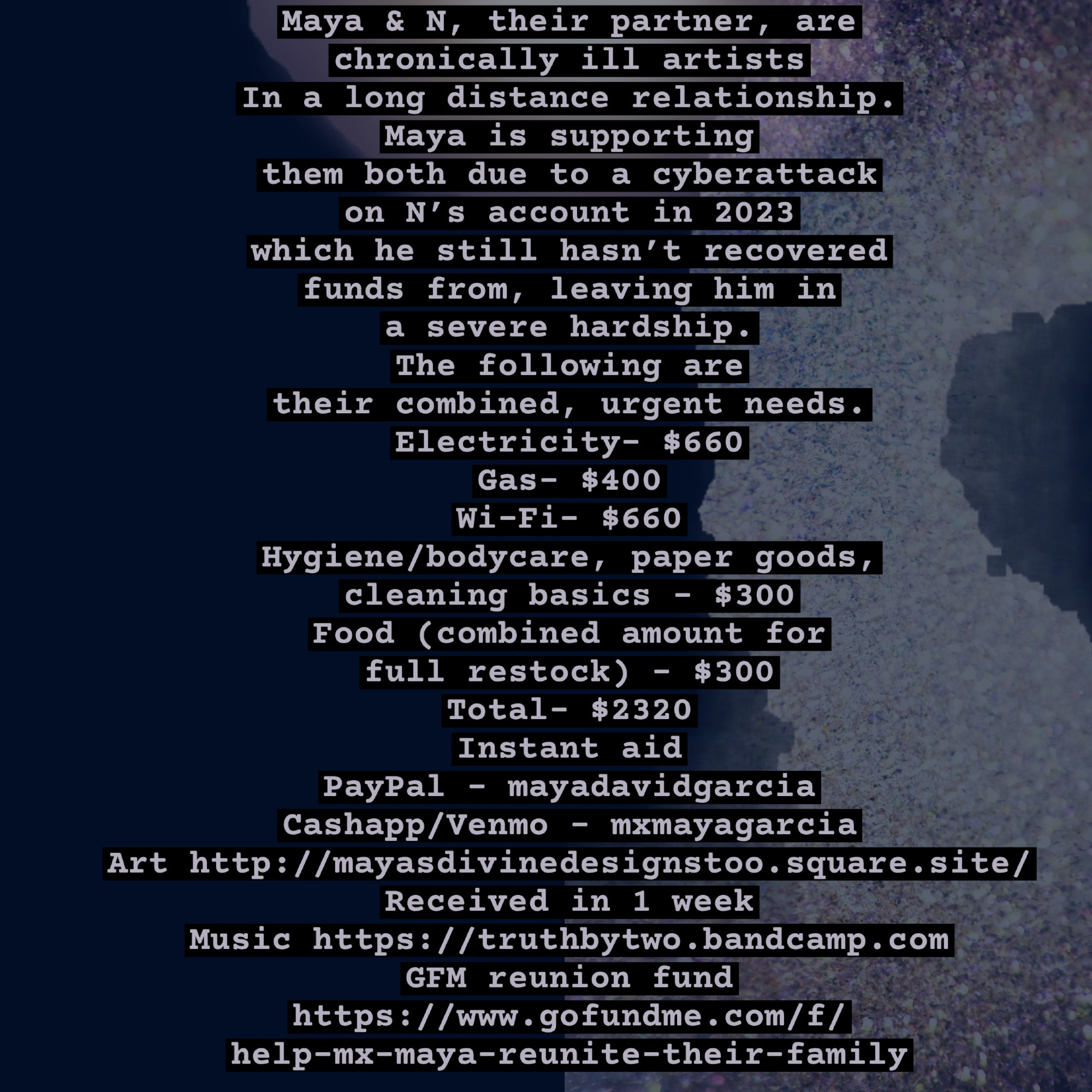 Maya & N, their partner, are chronically ill artists
In a long distance relationship. Maya is supporting 
them both due to a cyberattack on N’s account in 2023 
which he still hasn’t recovered 
funds from, leaving him in a severe hardship. 
The following are 
their combined, urgent needs.
Electricity- $660
Gas- $400
Wi-Fi- $660
Hygiene/bodycare, paper goods, cleaning basics - $300
Food (combined amount for full restock) - $300
Total- $2320
Instant aid
PayPal - mayadavidgarcia 
Cashapp/Venmo - mxmayagarcia
Art http://mayasdivinedesignstoo.square.site/

Received in 1 week
Music https://truthbytwo.bandcamp.com
GFM reunion fund 
https://www.gofundme.com/f/
help-mx-maya-reunite-their-family