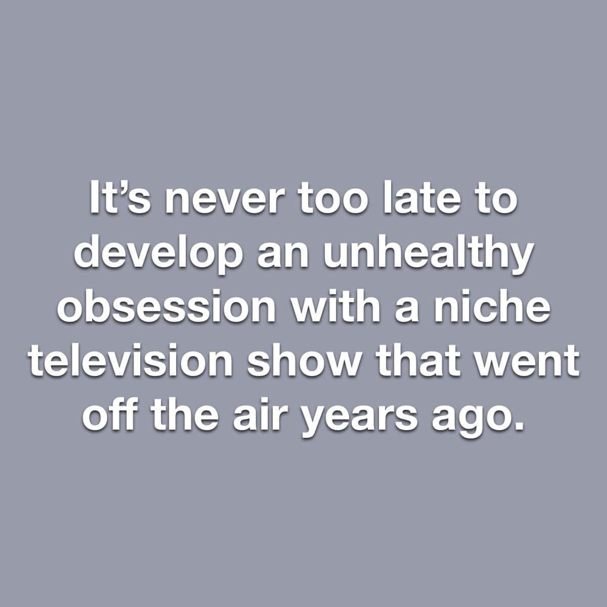 It's never too late to develop an unhealthy obsession with a niche television show that went off the air years ago.