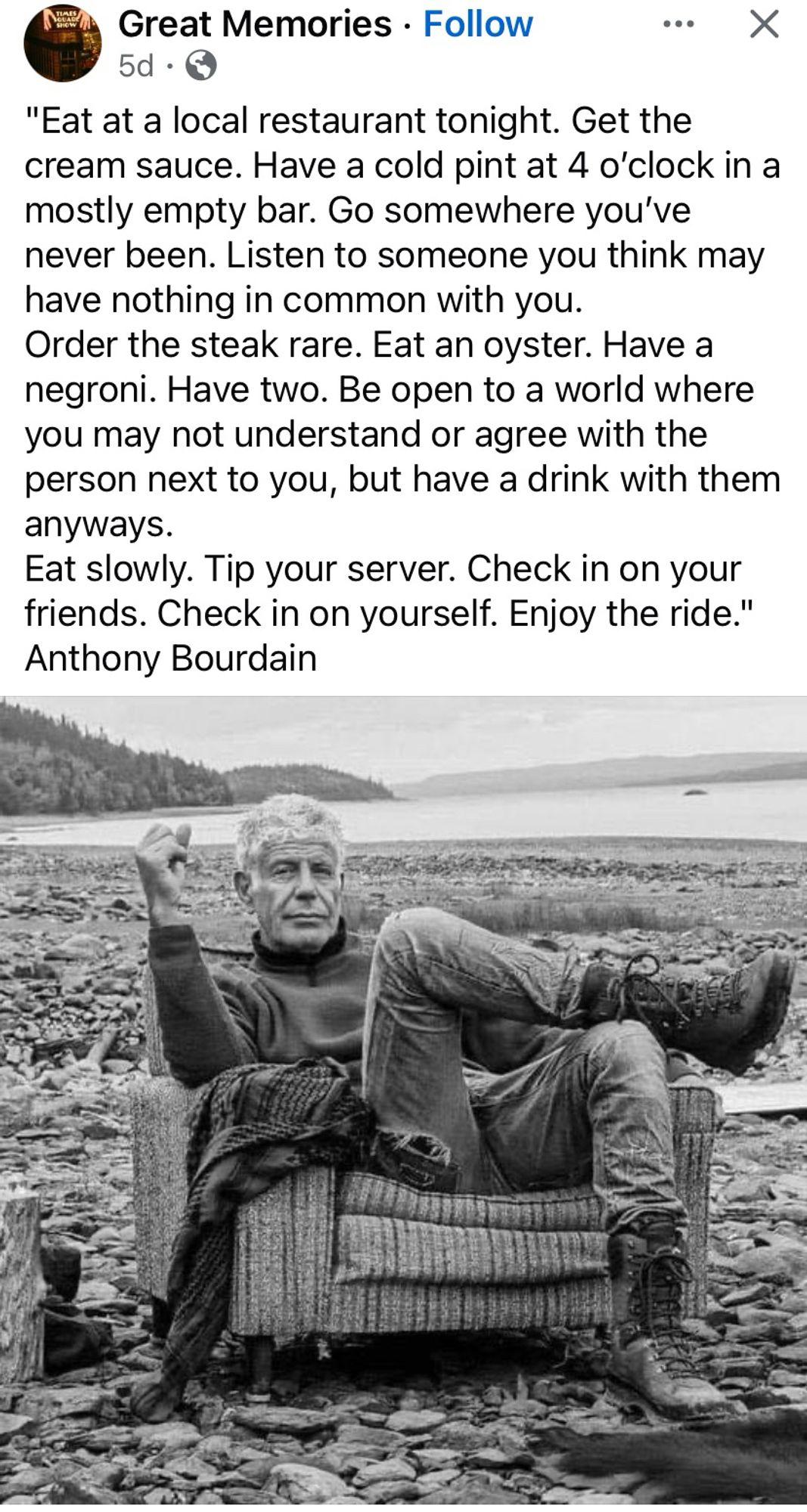 Great Memories • Follow
•.. X
5d •
"Eat at a local restaurant tonight. Get the cream sauce. Have a cold pint at 4 o'clock in a mostly empty bar. Go somewhere you've never been. Listen to someone you think may have nothing in common with you.
Order the steak rare. Eat an oyster. Have a negroni. Have two. Be open to a world where you may not understand or agree with the person next to you, but have a drink with them anyways.
Eat slowly. Tip your server. Check in on your friends. Check in on yourself. Enjoy the ride."
~Anthony Bourdain