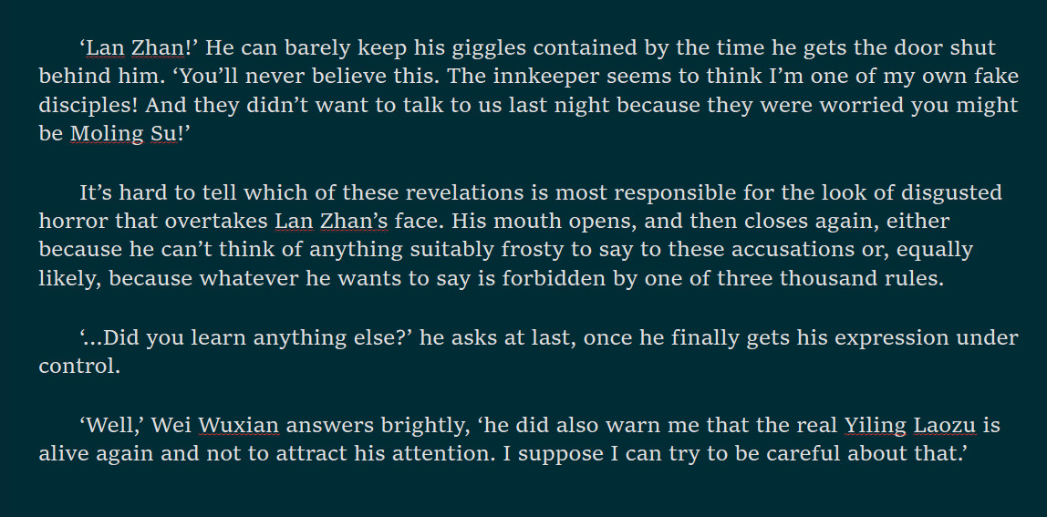 ‘Lan Zhan!’ He can barely keep his giggles contained by the time he gets the door shut behind him. ‘You’ll never believe this. The innkeeper seems to think I’m one of my own fake disciples! And they didn’t want to talk to us last night because they were worried you might be Moling Su!’ 
It’s hard to tell which of these revelations is most responsible for the look of disgusted horror that overtakes Lan Zhan’s face. His mouth opens, and then closes again, either because he can’t think of anything suitably frosty to say to these accusations or, equally likely, because whatever he wants to say is forbidden by one of three thousand rules.
‘…Did you learn anything else?’ he asks at last, once he finally gets his expression under control.
‘Well,’ Wei Wuxian answers brightly, ‘he did also warn me that the real Yiling Laozu is alive again and not to attract his attention. I suppose I can try to be careful about that.’
