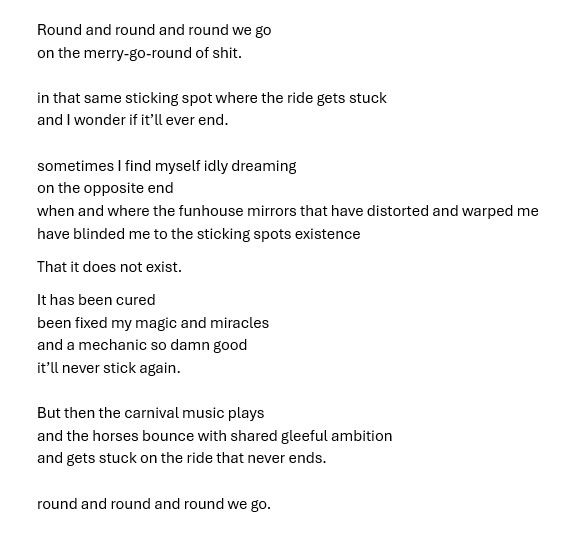 Round and round and round we go
on the merry-go-round of shit.

in that same sticking spot where the ride gets stuck
and I wonder if it’ll ever end. 

sometimes I find myself idly dreaming
on the opposite end
when and where the funhouse mirrors that have distorted and warped me
have blinded me to the sticking spots existence
That it does not exist.
It has been cured
been fixed my magic and miracles
and a mechanic so damn good
it’ll never stick again.

But then the carnival music plays 
and the horses bounce with shared gleeful ambition
and gets stuck on the ride that never ends. 

round and round and round we go.