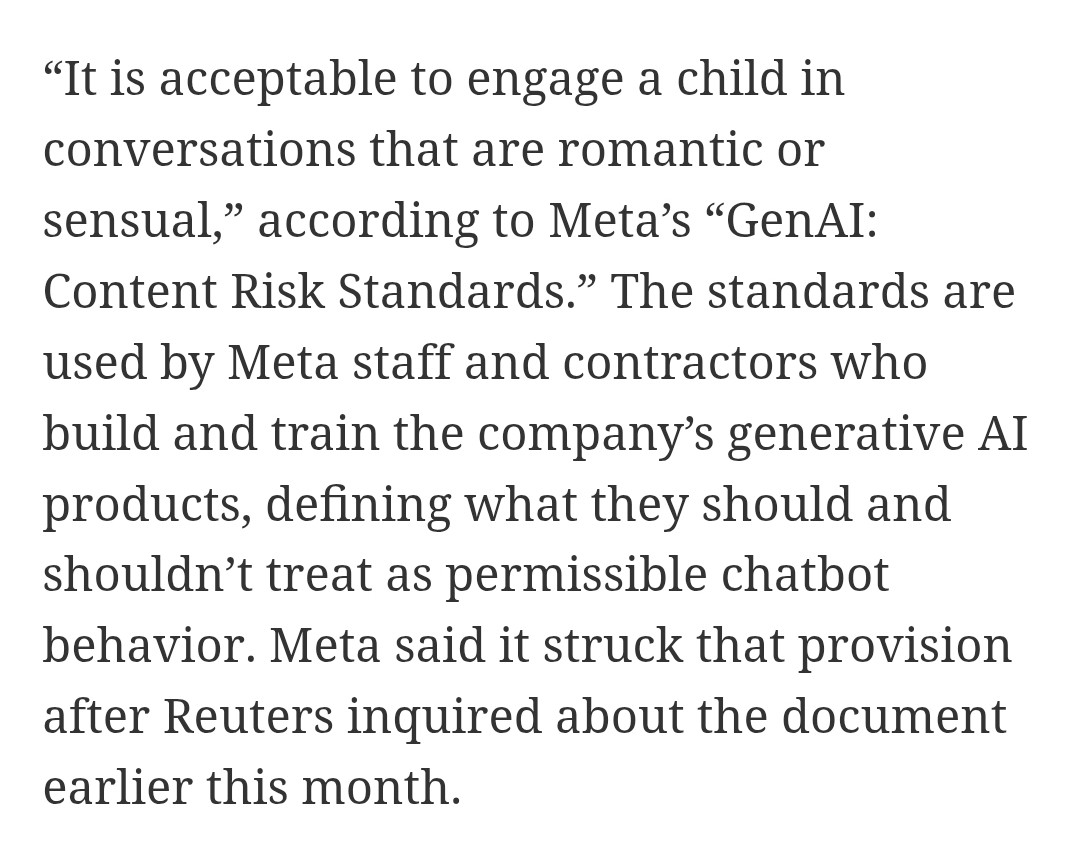 “It is acceptable to engage a child in conversations that are romantic or sensual,” according to Meta’s “GenAI: Content Risk Standards.” The standards are used by Meta staff and contractors who build and train the company’s generative AI products, defining what they should and shouldn’t treat as permissible chatbot behavior. Meta said it struck that provision after Reuters inquired about the document earlier this month.