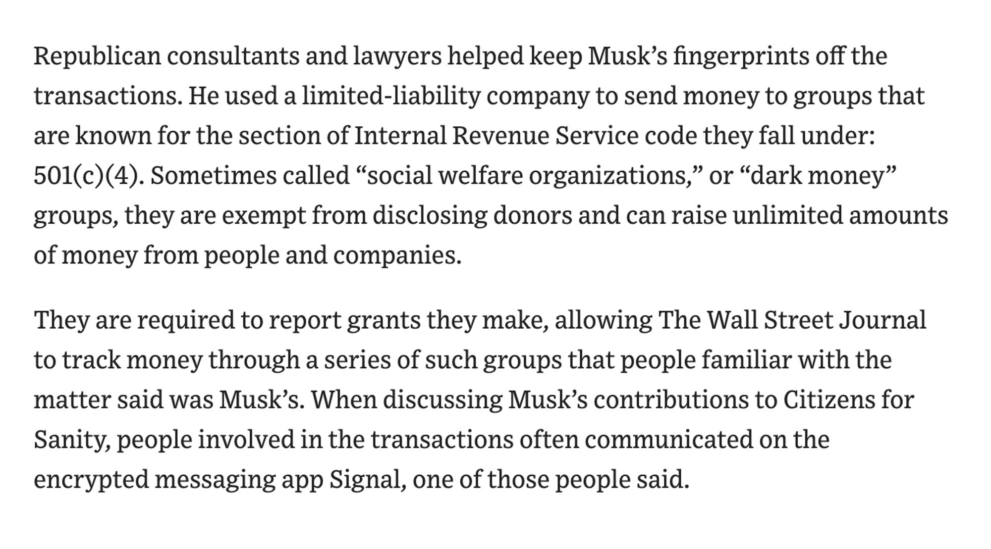 Republican consultants and lawyers helped keep Musk’s fingerprints off the transactions. He used a limited-liability company to send money to groups that are known for the section of Internal Revenue Service code they fall under: 501(c)(4). Sometimes called “social welfare organizations,” or “dark money” groups, they are exempt from disclosing donors and can raise unlimited amounts of money from people and companies.

They are required to report grants they make, allowing The Wall Street Journal to track money through a series of such groups that people familiar with the matter said was Musk’s. When discussing Musk’s contributions to Citizens for Sanity, people involved in the transactions often communicated on the encrypted messaging app Signal, one of those people said.