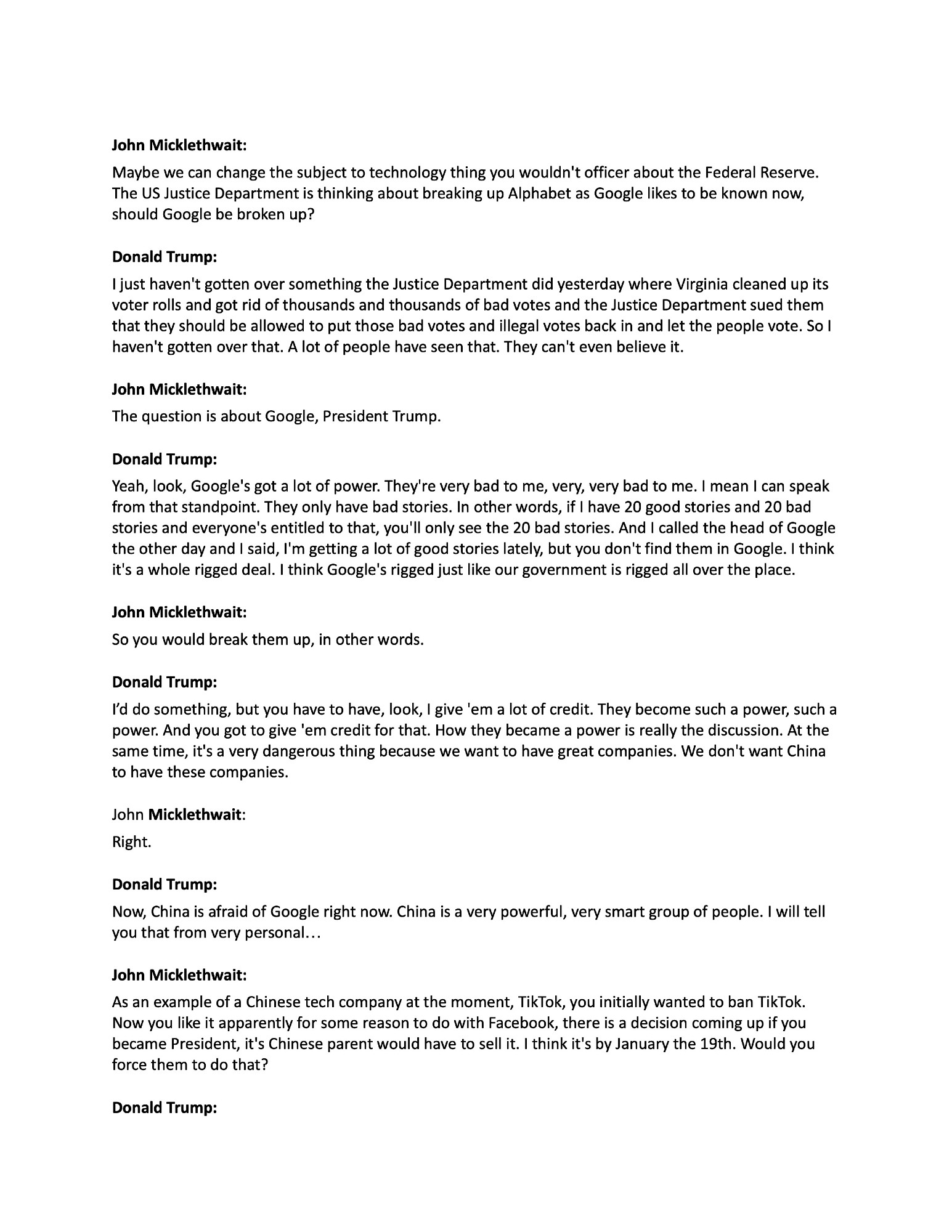 John Micklethwait:
Maybe we can change the subject to technology thing you wouldn't officer about the Federal Reserve. The US Justice Department is thinking about breaking up Alphabet as Google likes to be known now, should Google be broken up?
Donald Trump:
I just haven't gotten over something the Justice Department did yesterday where Virginia cleaned up its voter rolls and got rid of thousands and thousands of bad votes and the Justice Department sued them that they should be allowed to put those bad votes and illegal votes back in and let the people vote. So I haven't gotten over that. A lot of people have seen that. They can't even believe it.
John Micklethwait:
The question is about Google, President Trump.
Donald Trump:
Yeah, look, Google's got a lot of power. They're very bad to me, very, very bad to me. I mean I can speak from that standpoint. They only have bad stories. In other words, if I have 20 good stories and 20 bad stories and everyone's entitled to that, you'll only see the 20 bad stories. And I called the head of Google the other day and I said, I'm getting a lot of good stories lately, but you don't find them in Google. I think it's a whole rigged deal. I think Google's rigged just like our government is rigged all over the place.
John Micklethwait:
So you would break them up, in other words.
Donald Trump:
I’d do something, but you have to have, look, I give 'em a lot of credit. They become such a power, such a power. And you got to give 'em credit for that. How they became a power is really the discussion. At the same time, it's a very dangerous thing because we want to have great companies. We don't want China to have these companies.
John Micklethwait:
Right.
Donald Trump:
Now, China is afraid of Google right now. China is a very powerful, very smart group of people. I will tell you that from very personal…
John Micklethwait:
As an example of a Chinese tech company at the moment, TikTok, you initially wanted to ban TikTok. Now you like it appa…