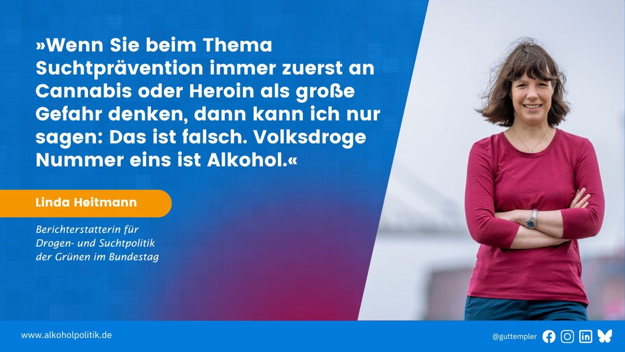 Porträt von Linda Heitmann, Berichterstatterin für Drogen- und Suchtpolitik der Grünen im Bundestag. Dazu ihr Zitat: Wenn Sie beim Thema Suchtprävention immer zuerst an Cannabis oder Heroin als große Gefahr denken, dann kann ich nur sagen: Das ist falsch. Volksdroge Nummer eins ist Alkohol.