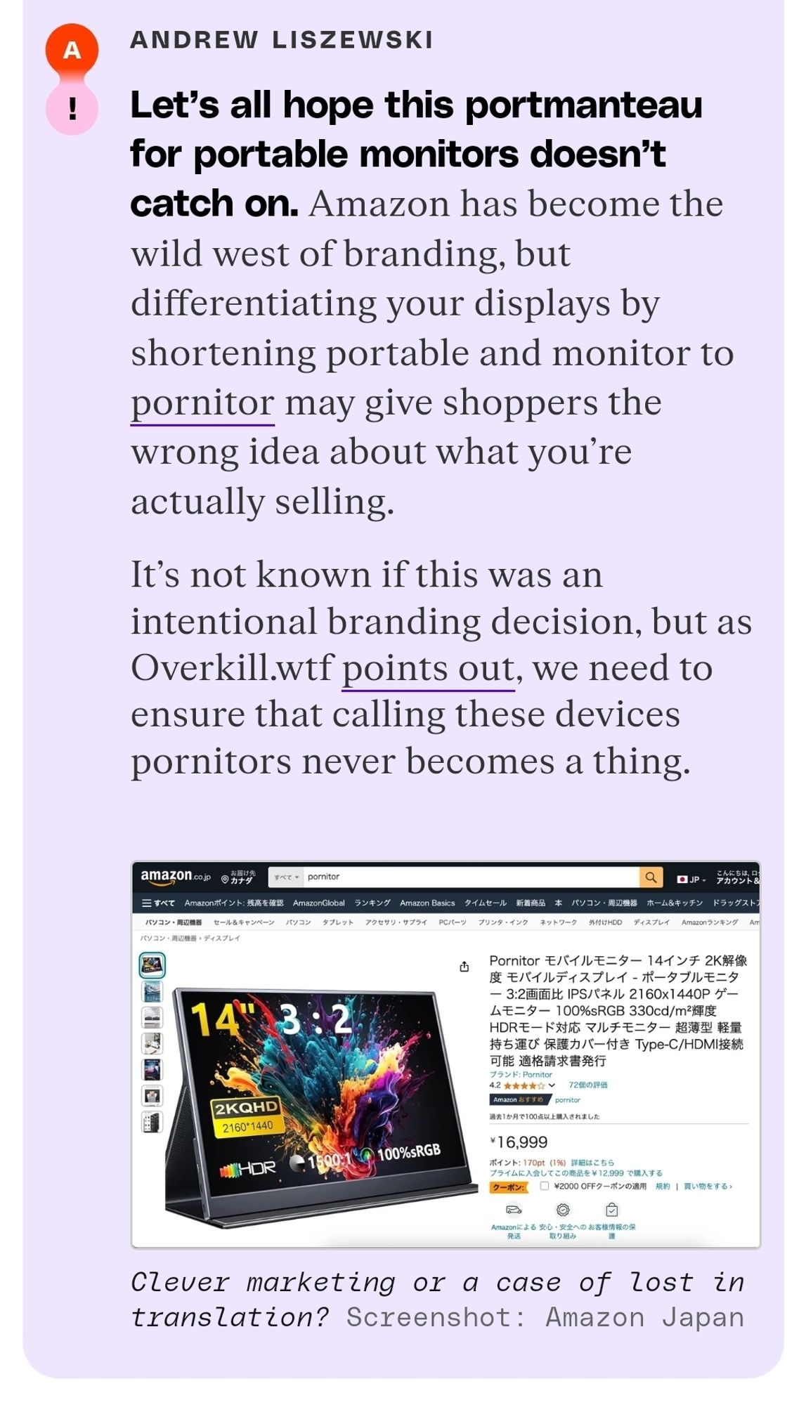 Verge comment

"Let's all hope this portmanteau for portable monitors doesn't catch on. Amazon has become the wild west of branding, but differentiating your displays by shortening portable and monitor to pornitor may give shoppers the wrong idea about what you're actually selling. It's not known if this was an intentional branding decision, but as Overkill.wtf points out, we need to ensure that calling these devices pornitors never becomes a thing."