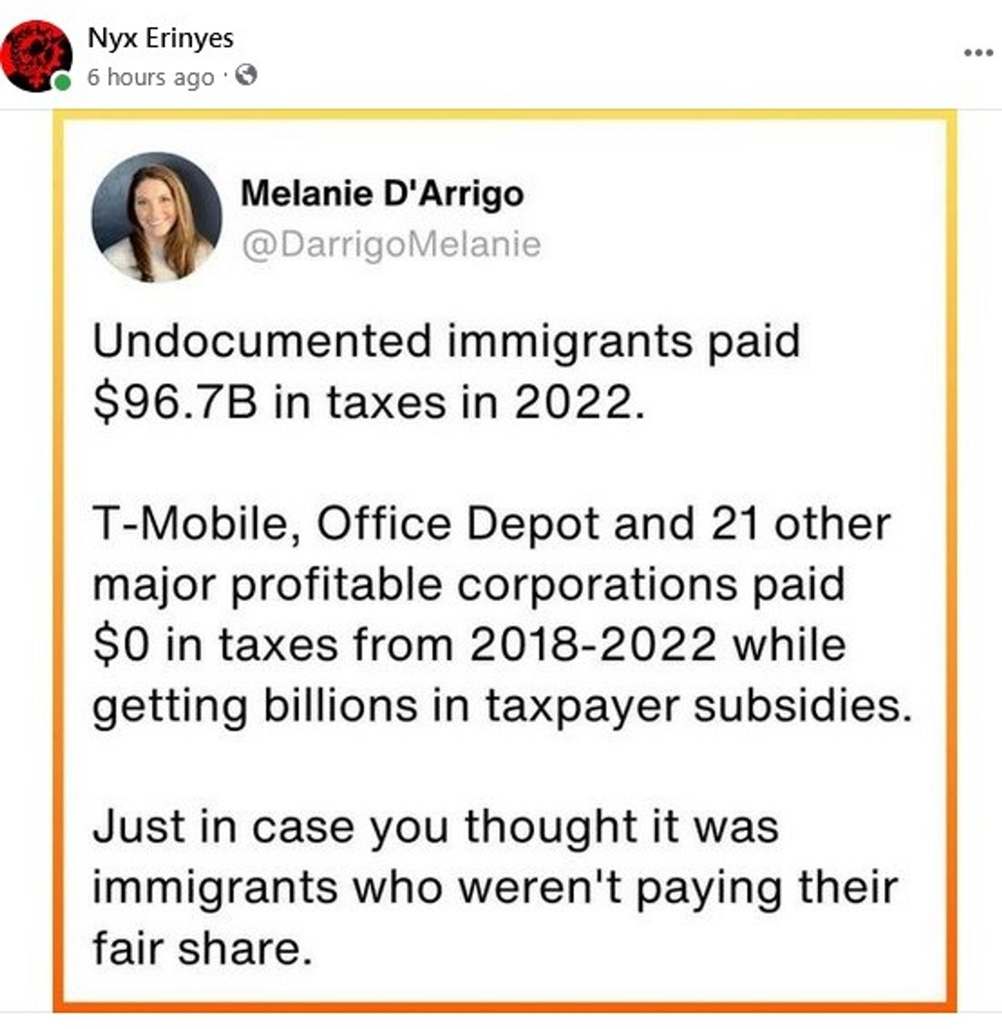 (Image of social media quote by Melanie D'Arrigo)
Text of quote: "Undocumented immigrants paid $96.7B in taxes in 2022. T-Mobile, Office Depot and 21other major profitable corporations paid $0 in taxes from 2018-2022 while getting billions in taxpayer subsidies. Just in case you thought it was immigrants who weren't paying their fair share."