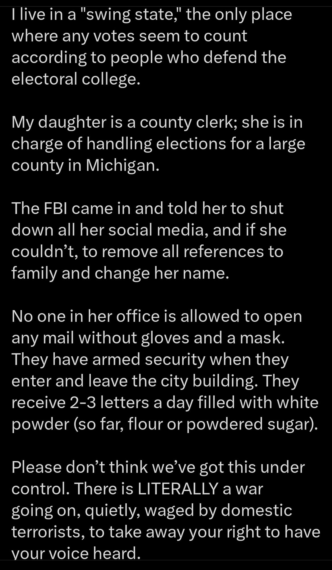 X Post from @DocAtCFI:

"I live in a "swing state," the only place where any votes seem to count according to people who defend the electoral college.

My daughter is a county clerk; she is in charge of handling elections for a large county in Michigan.

The FBI came in and told her to shut down all her social media, and if she couldn’t, to remove all references to family and change her name.

No one in her office is allowed to open any mail without gloves and a mask. They have armed security when they enter and leave the city building. They receive 2-3 letters a day filled with white powder (so far, flour or powdered sugar).

Please don’t think we’ve got this under control. There is LITERALLY a war going on, quietly, waged by domestic terrorists, to take away your right to have your voice heard.

This woman, who I can’t name because her life is in danger, goes into combat every single day to try to protect your right to have your voice heard!

Don’t let her down."