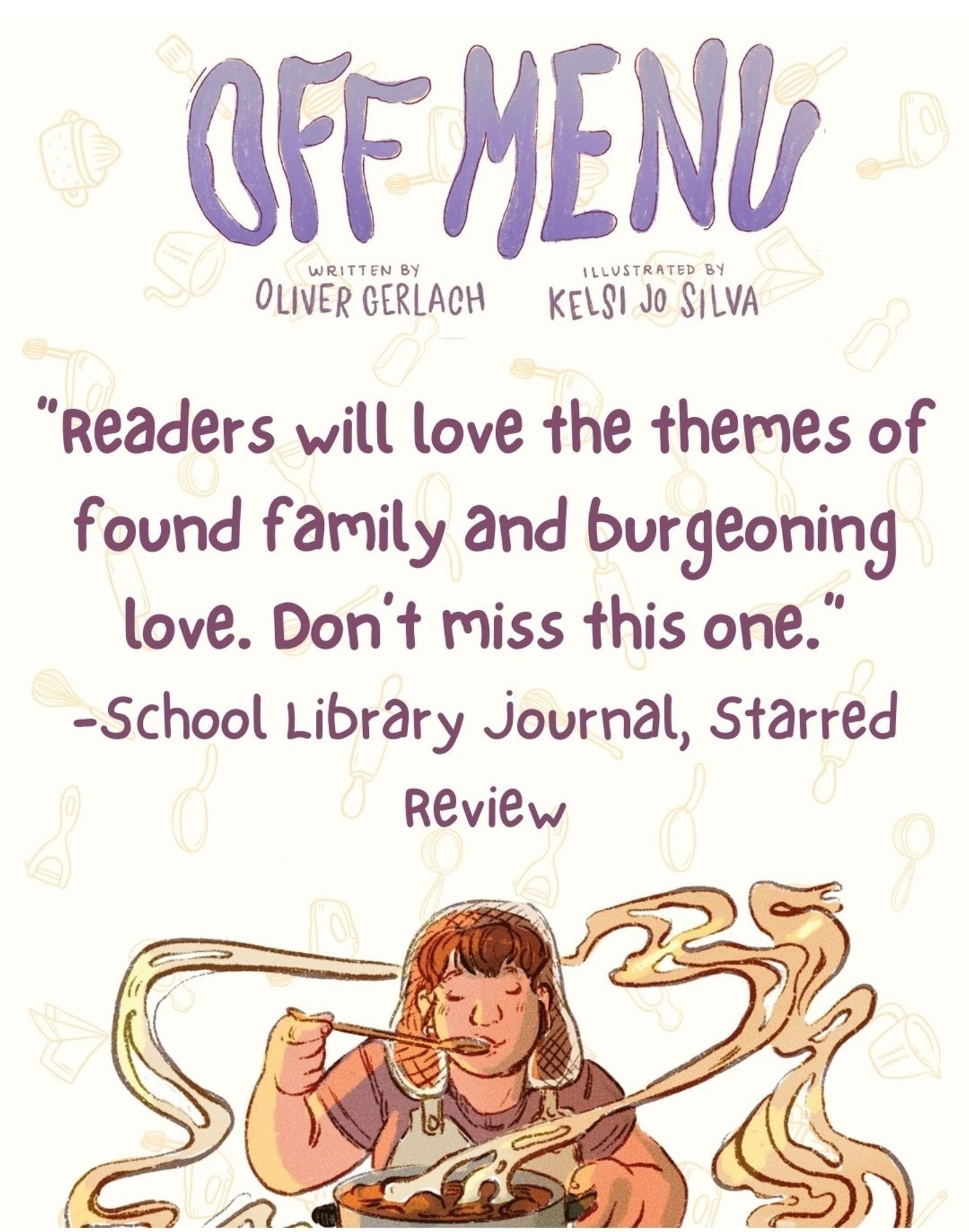 Image of the cover title of OFF MENU by Oliver Gerlach and Kelsi Jo Silva over an interior drawing of Soup tasting a sauce. 

Text reads: "Readers will love the themes of found family and burgeoning love. Don't miss this one." -School Library Journal Starred Review.