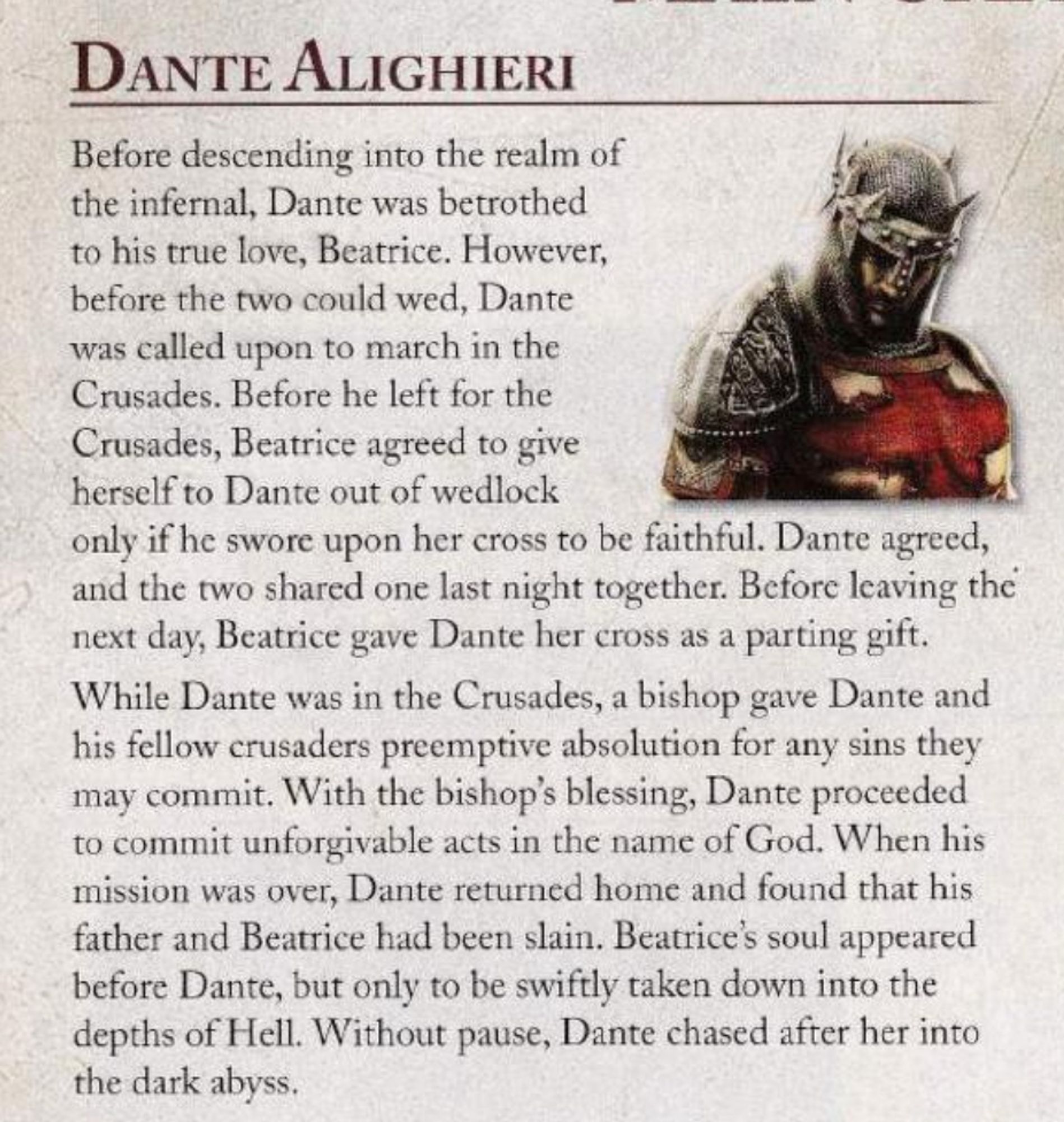 inset of prima games' strategy guide for dante's inferno (ps3). character bio of dante alighieri and picture of soldier man in crusades era armor and bloody tunic.

"Before descending into the realm of the infernal, Dante was betrothed to his true love, Beatrice. However, before the two could wed, Dante was called upon to march in the Crusades. Before he left for the Crusades, Beatrice agreed to give herself to Dante out of wedlock only if he swore upon her cross to be faithful. Dante agreed, and the two shared one last night together. Before leaving the next day, Beatrice gave Dante her cross as a parting gift.

While Dante was in the Crusades, a bishop gave Dante and his fellow crusaders preemptive absolution for any sins they may commit. With the bishops blessing, Dante proceeded to commit unforgivable acts in the name of God. When his mission was over, Dante returned home and found that his father and Beatrice had been slain." 