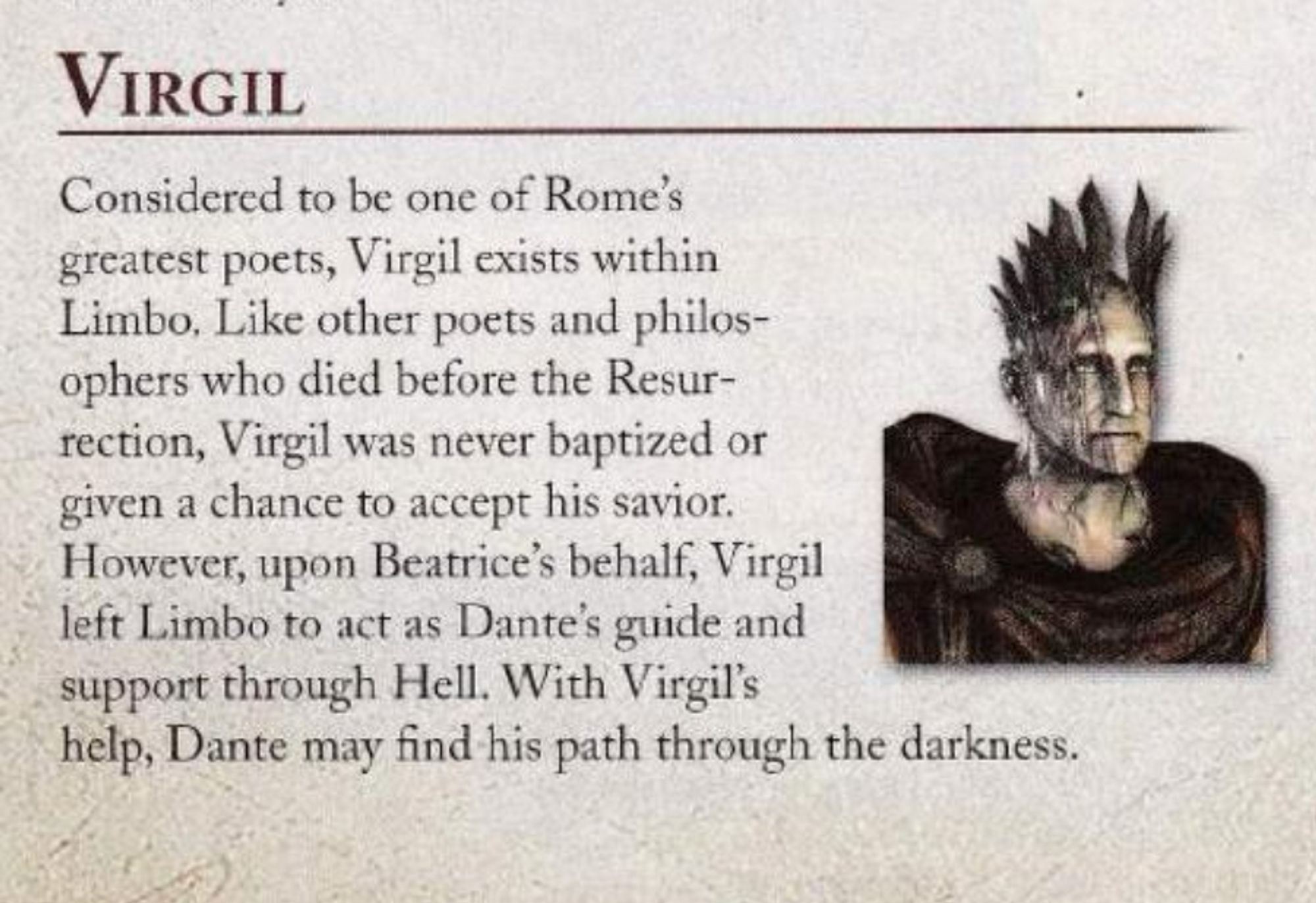 nset of prima games' strategy guide for dante's inferno (ps3). character bio and portrait of virgil. virgil is a ghoulishly gray man in a brown cloak with huge cowl and broach. baldheaded, it seems that massive blades have been stabbed into the crown of his head. blood or dried blood runs down his glum face in rivulets. he seems to have accepted his fate.

"Considered to be one of Rome’s greatest poets, Virgil exists within Limbo. Like other poets and philosophers who died before the Resurrection, Virgil was never baptized or given a chance to accept his savior.

However, upon Beatrice's behalf, Virgil left Limbo to act as Dantes guide and support through Hell. With Virgil's help, Dante may find his path through the darkness."