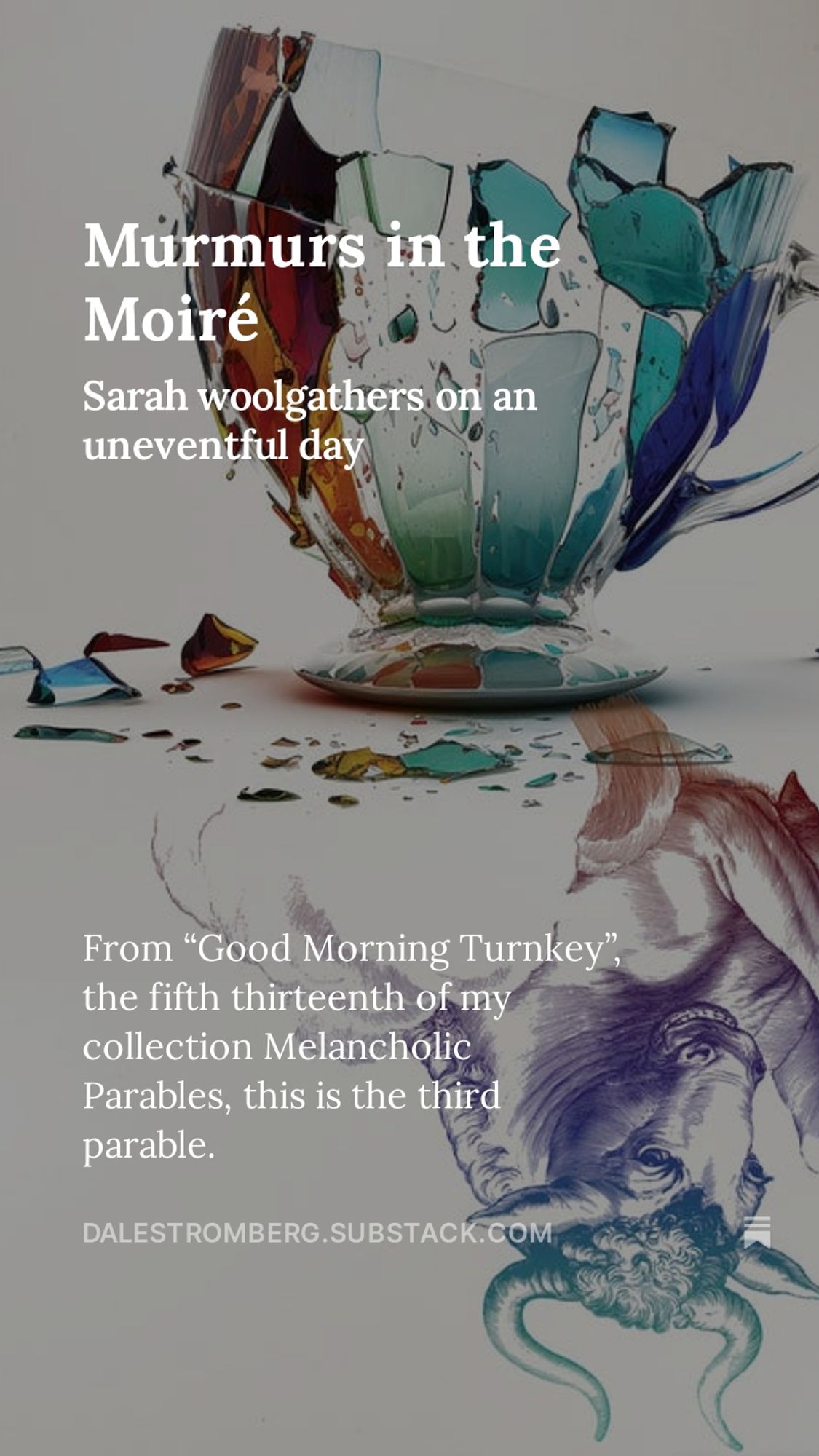 Image: A detail from the cover of Melancholic Parables, showing a shattered teacup mirrored by a line-drawn bull.
Words: Murmurs in the Moiré. Sarah woolgathers on an uneventful day. From “Good Morning Turnkey”, the fifth thirteenth of my collection Melancholic Parables, this is the third parable.