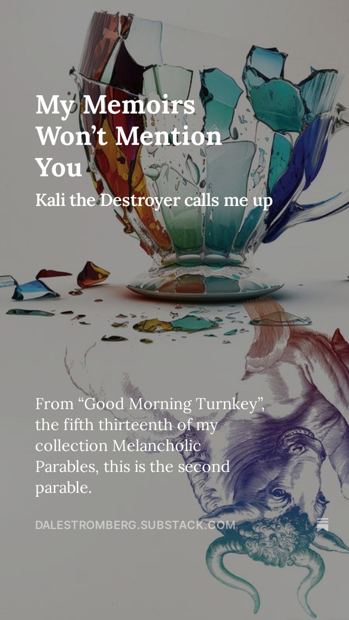 Image: A detail from the cover of Melancholic Parables, showing a shattered teacup mirrored by a line-drawn bull.
Words: My Memoirs Won’t Mention You. Kali the Destroyer calls me up. From “Good Morning Turnkey”, the fifth thirteenth of my collection Melancholic Parables, this is the second parable.