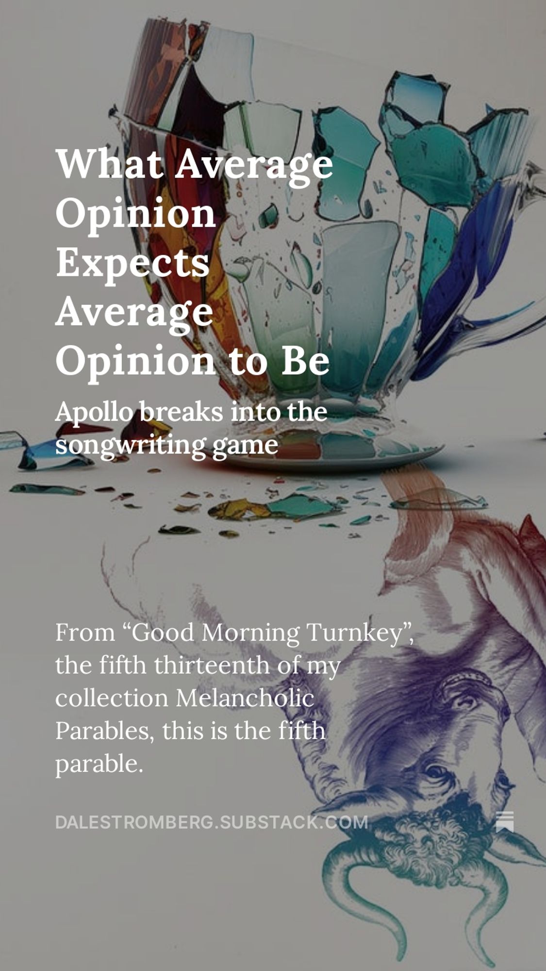 Image: A detail from the cover of Melancholic Parables, showing a shattered teacup mirrored by a line-drawn bull.
Words: What Average Opinion Expects Average Opinion to Be. Apollo breaks into the songwriting game. From “Good Morning Turnkey”, the fifth thirteenth of my collection Melancholic Parables, this is the fifth parable.