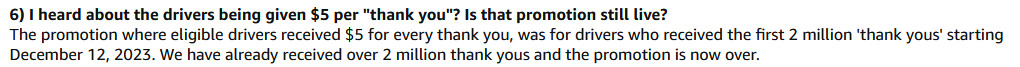 A FAQ from Amazon's "thank the driver" page, screencapped at 12:30p ET on 14 December 2023.
Q: I heard about the drivers being given $5 per "thank you"? Is that promotion still live?
A: The promotion where eligible drivers received $5 for every thank you, was for drivers who received the first 2 million 'thank yous' starting December 12, 2023. We have already received over 2 million thank yous and the promotion is now over.