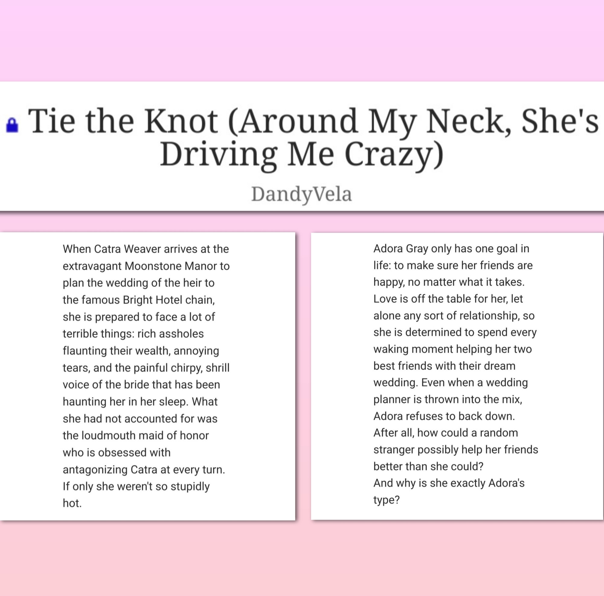 Three cut-up screenshots from AO3. One is the title: Tie the Knot (Around My Neck, She's Driving Me Crazy).
The other two are the summary:

When Catra Weaver arrives at the extravagant Moonstone Manor to plan the wedding of the heir to the famous Bright Hotel chain, she is prepared to face a lot of terrible things: rich assholes flaunting their wealth, annoying tears, and the painful chirpy, shrill voice of the bride that has been haunting her in her sleep. What she had not accounted for was the loudmouth maid of honor who is obsessed with antagonizing Catra at every turn.
    If only she weren't so stupidly hot.

    Adora Gray only has one goal in life: to make sure her friends are happy, no matter what it takes. Love is off the table for her, let alone any sort of relationship, so she is determined to spend every waking moment helping her two best friends with their dream wedding. Even when a wedding planner is thrown into the mix, Adora refuses to back down. After all, how could a random stranger possibly help her friends better than she could?
    And why is she exactly Adora's type?
