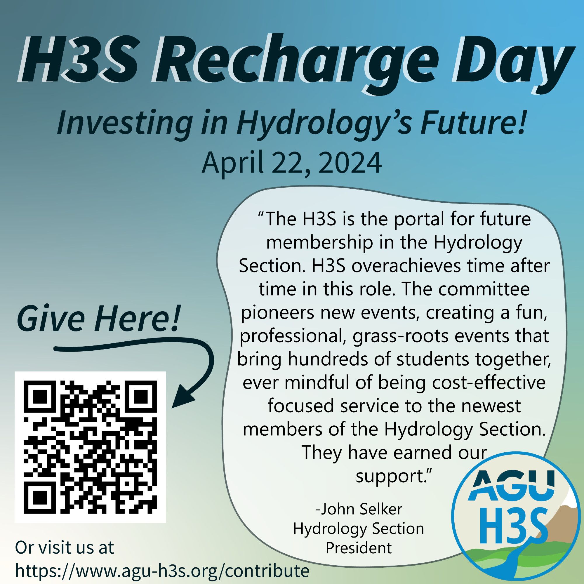 Advert with QR code and H3S logo. Text reads: H3S Recharge Day. Investing in Hydrology's Future! April 22,2024. "The H3S is the portal for future membership in the hydrology section. H3S overachieves time after time in this role. The committee pioneers new events, creating a fun, professional, grass-roots events that bring hundreds of students together, ever mindful of being cost-effective focused service to the newest members of the Hydrology Section. They have earned our support." - John Selker, Hydrology Section President. Give here with arrow pointing at QR code. Or visit us at https://www.agu-h3s.org/contribute