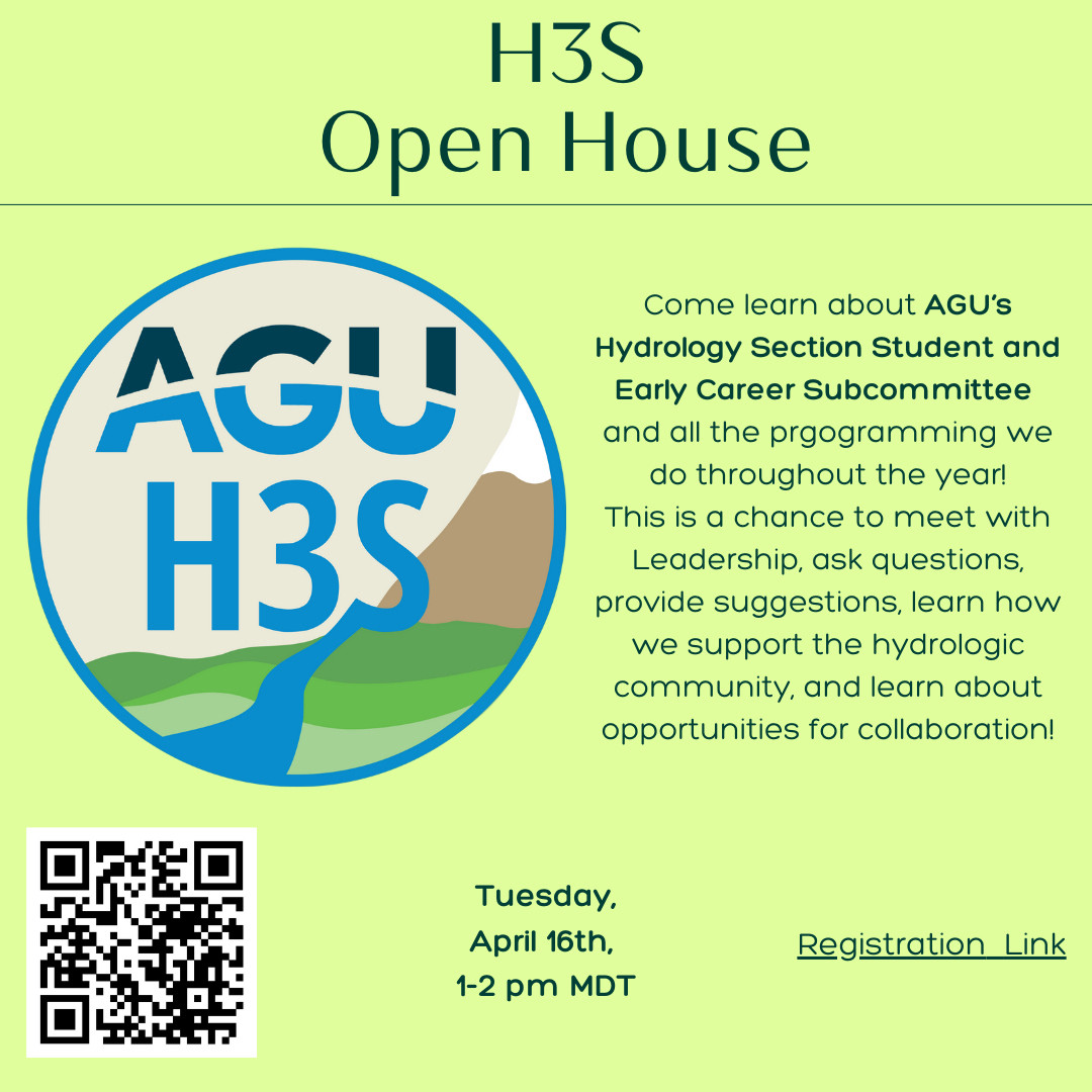 Advert that reads “H3S Open House: Come learn about AGU’s Hydrology Section Student and Early Career Subcommitte and all the programming we throughout the year! This is a chance to meet with Leadership, ask questions, provide suggestions, learn how we support the hydrologic community and learn about opportunities for collaboration! Tuesday April 16th, 1pm MDT, Registration Link”. Over green background with H3S logo and QR code to scan for registration link.