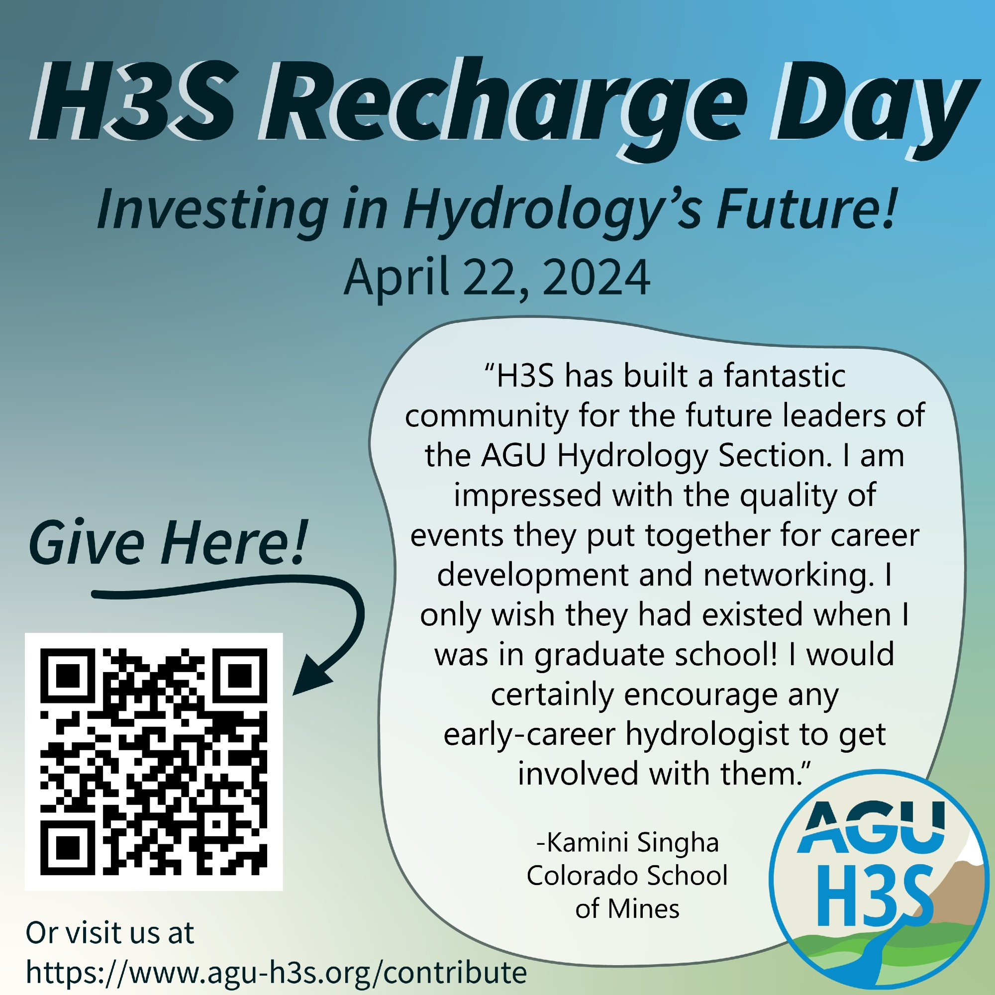 "H3S Recharge Day: Investing in Hydrology's Future! April 22, 2024. 'H3S has built a fantastic community for the future leaders of the AGU Hydrology Section. I am impressed with the quality of events they put together for career development and networking. I only wish they had existed when I was in graduate school! I would certainly encourage any early-career hydrologist to get involved with them' -Kamini Singha Colorado School of Mines. Give here! with arrow pointing at QR code. Or visit us at https://www.agu-h3s.org/contribute."