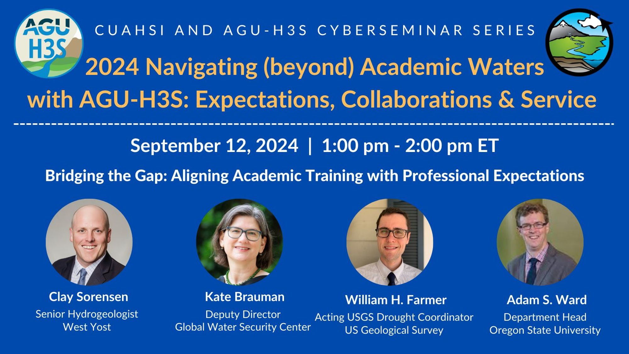 A blue graphic that reads:

"CUAHSI AND AGU-H3S CYBERSEMINAR SERIES: 2024 Navigating (beyond) Academic Waters with AGU-H3S: Expectations, Collaborations & Service"

"September 12, 2024 1:00 pm - 2:00 pm ET: Bridging the Gap: Aligning Academic Training with Professional Expectations"

The graphic features headshots of the four seminar panelists: Clay Sorenson (Senior Hydrogeologist, West Yost), Kate Brauman (Deputy Director, Global Water Security Center), William H. Farmer (Acting USGS Drought Coordinator, US Geological Survey) and Adam S. Ward (Department Head, Oregon State University).