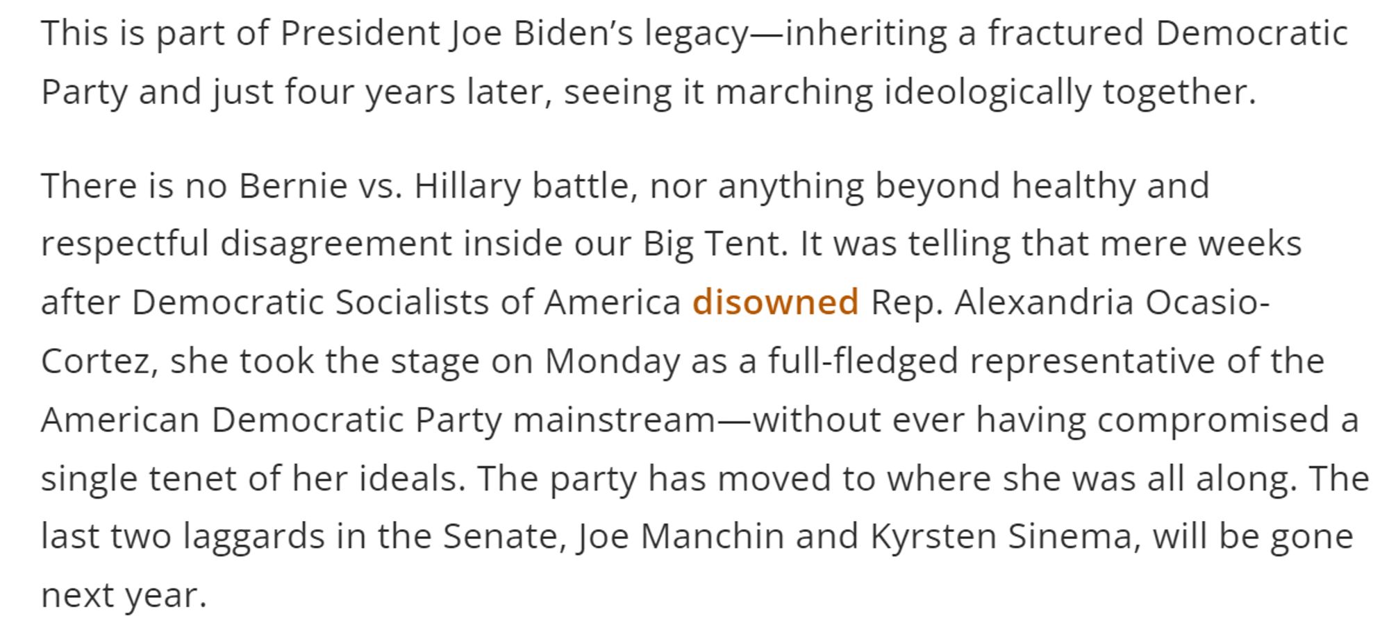 This is part of President Joe Biden’s legacy—inheriting a fractured Democratic Party and just four years later, seeing it marching ideologically together. 

There is no Bernie vs. Hillary battle, nor anything beyond healthy and respectful disagreement inside our Big Tent. It was telling that mere weeks after Democratic Socialists of America disowned Rep. Alexandria Ocasio-Cortez, she took the stage on Monday as a full-fledged representative of the American Democratic Party mainstream—without ever having compromised a single tenet of her ideals. The party has moved to where she was all along. The last two laggards in the Senate, Joe Manchin and Kyrsten Sinema, will be gone next year.