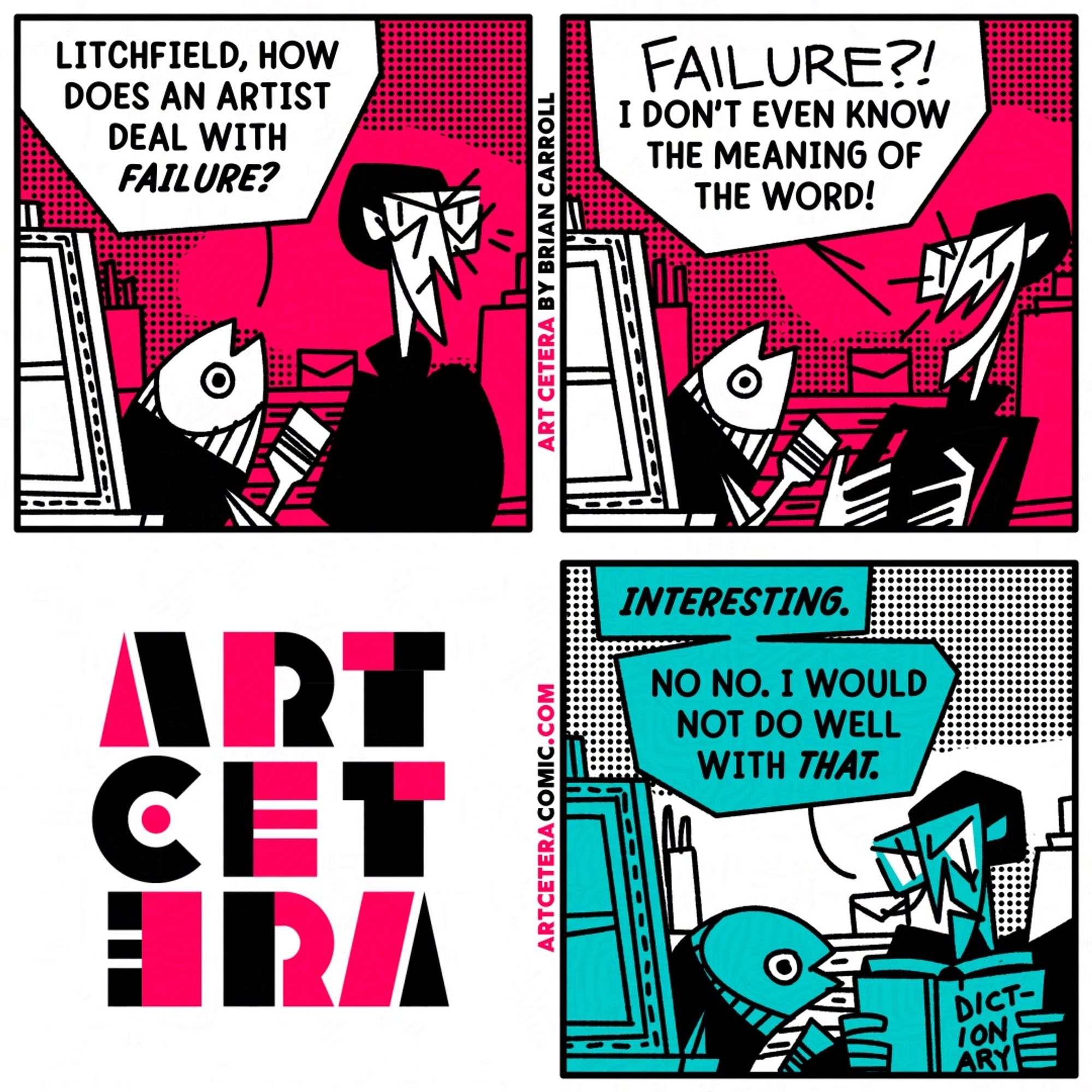 Three panel comic in the art studio.
Panel 1: Litchfield walks by Rookie's work station when Rookie stops him to ask, "Litchfield, how does an artist deal with failure?"
Panel 2: Litchfield bursts out "FAILURE?! I don't even know the meaning of the word!"
Panel 3: A beat later. Litchfield is reading out of a dictionary. "Interesting. No no. I would not do well with that."