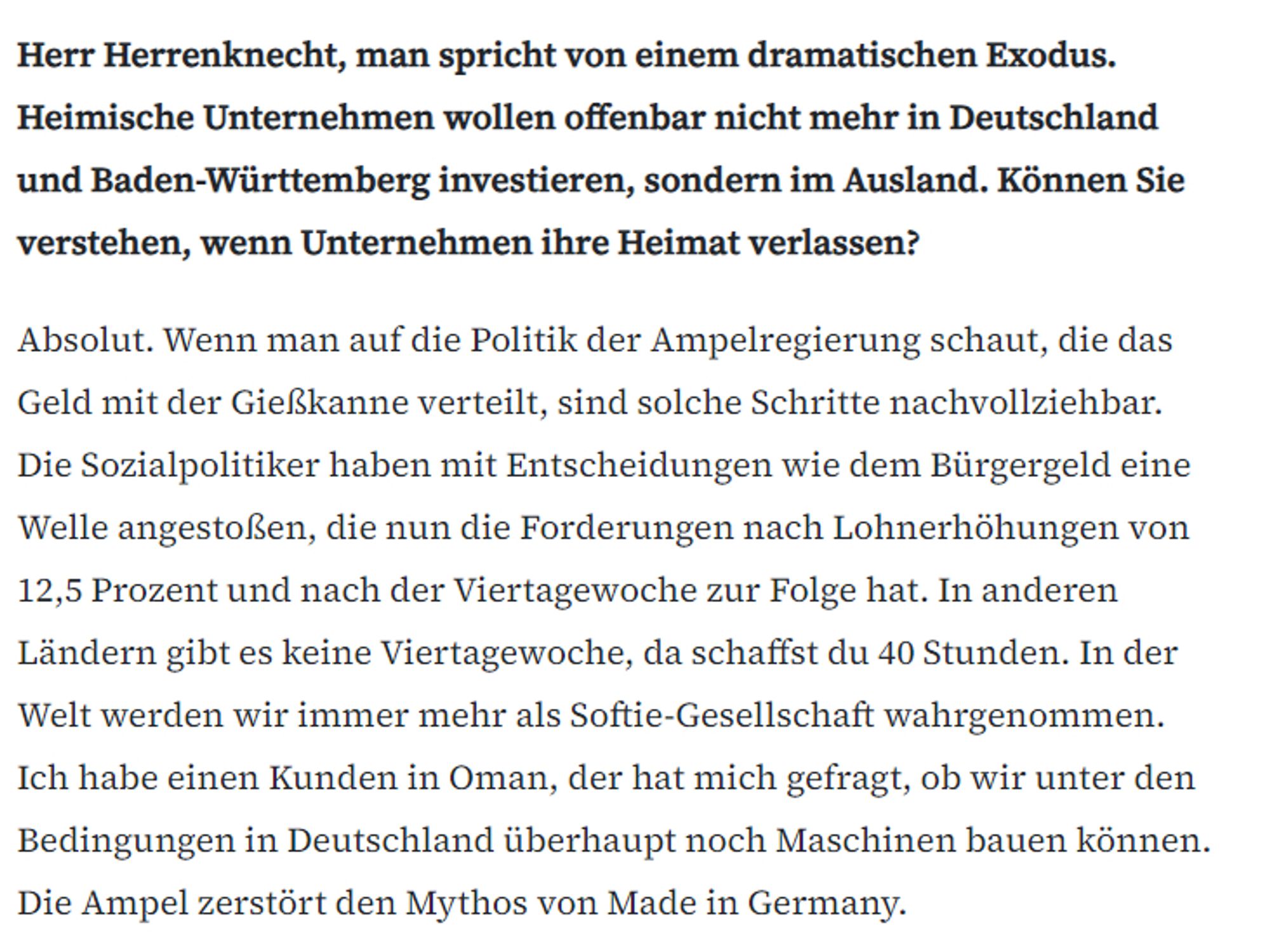 Ausschnitt aus dem Interview:
Herr Herrenknecht, man spricht von einem dramatischen Exodus. Heimische Unternehmen wollen offenbar nicht mehr in Deutschland und Baden-Württemberg investieren, sondern im Ausland. Können Sie verstehen, wenn Unternehmen ihre Heimat verlassen?
Absolut. Wenn man auf die Politik der Ampelregierung schaut, die das Geld mit der Gießkanne verteilt, sind solche Schritte nachvollziehbar. Die Sozialpolitiker haben mit Entscheidungen wie dem Bürgergeld eine Welle angestoßen, die nun die Forderungen nach Lohnerhöhungen von 12,5 Prozent und nach der Viertagewoche zur Folge hat. In anderen Ländern gibt es keine Viertagewoche, da schaffst du 40 Stunden. In der Welt werden wir immer mehr als Softie-Gesellschaft wahrgenommen. Ich habe einen Kunden in Oman, der hat mich gefragt, ob wir unter den Bedingungen in Deutschland überhaupt noch Maschinen bauen können. Die Ampel zerstört den Mythos von Made in Germany.