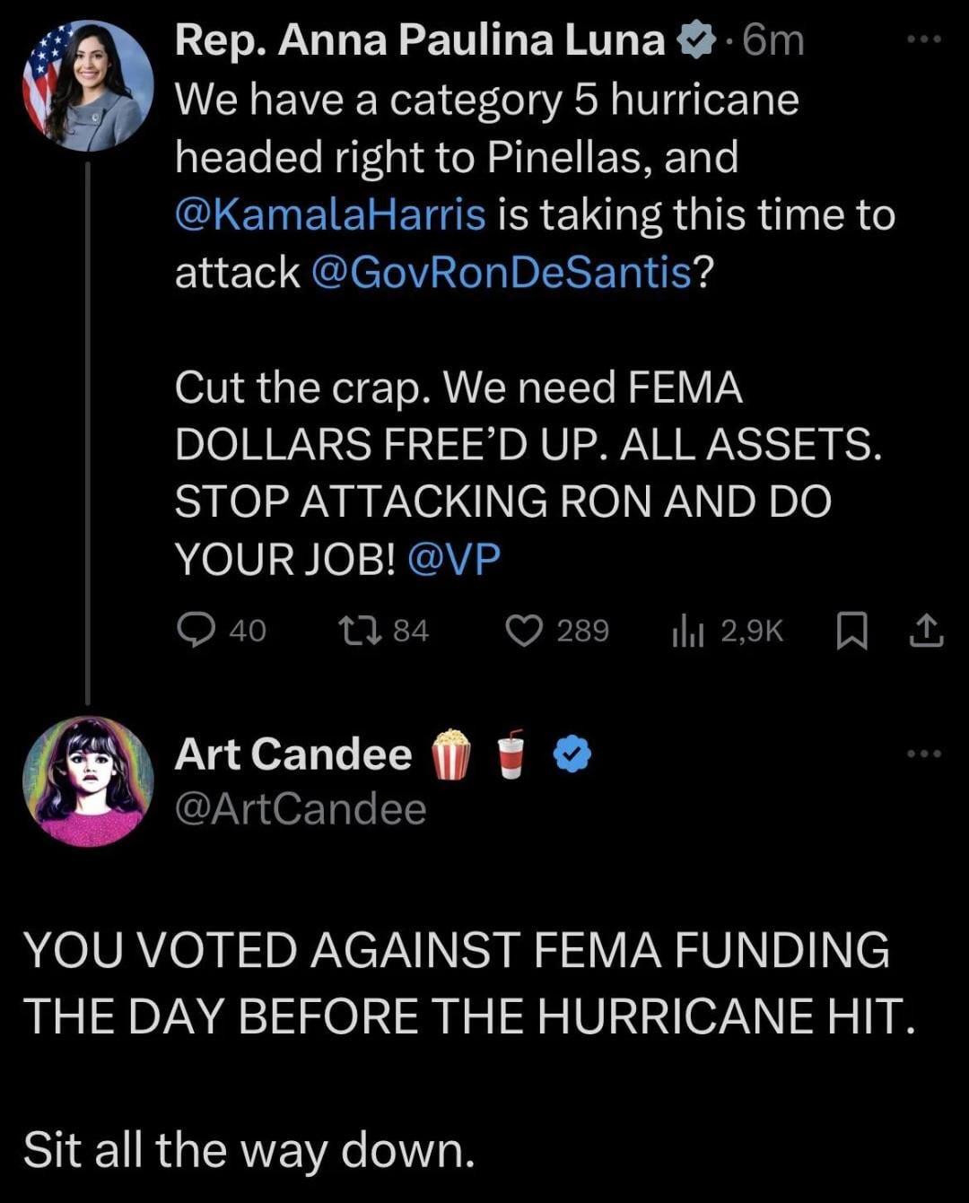 Rep. Anna Paulina Luna
@realannapaulina
We have a category 5 hurricane headed right to Pinellas, and @KamalaHarris is taking this time to attack @GovRonDeSantis?
Cut the crap. We need FEMA DOLLARS FREE'D UP. ALL ASSETS. STOP ATTACKING RON AND DO YOUR JOB! @VP

Art Candee
@ArtCandee
YOU VOTED AGAINST FEMA FUNDING THE DAY BEFORE THE HURRICANE HIT.
Sit all the way down.