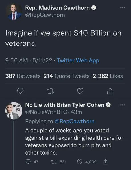 Rep. Madison Cawthorn
@RepCawthorn
Imagine if we spent $40 Billion on veterans.
5/11/22 · Twitter Web App

No Lie with Brian Tyler Cohen
@NoLieWithBTC
A couple of weeks ago you voted against a bill expanding health care for veterans exposed to burn pits and other toxins.