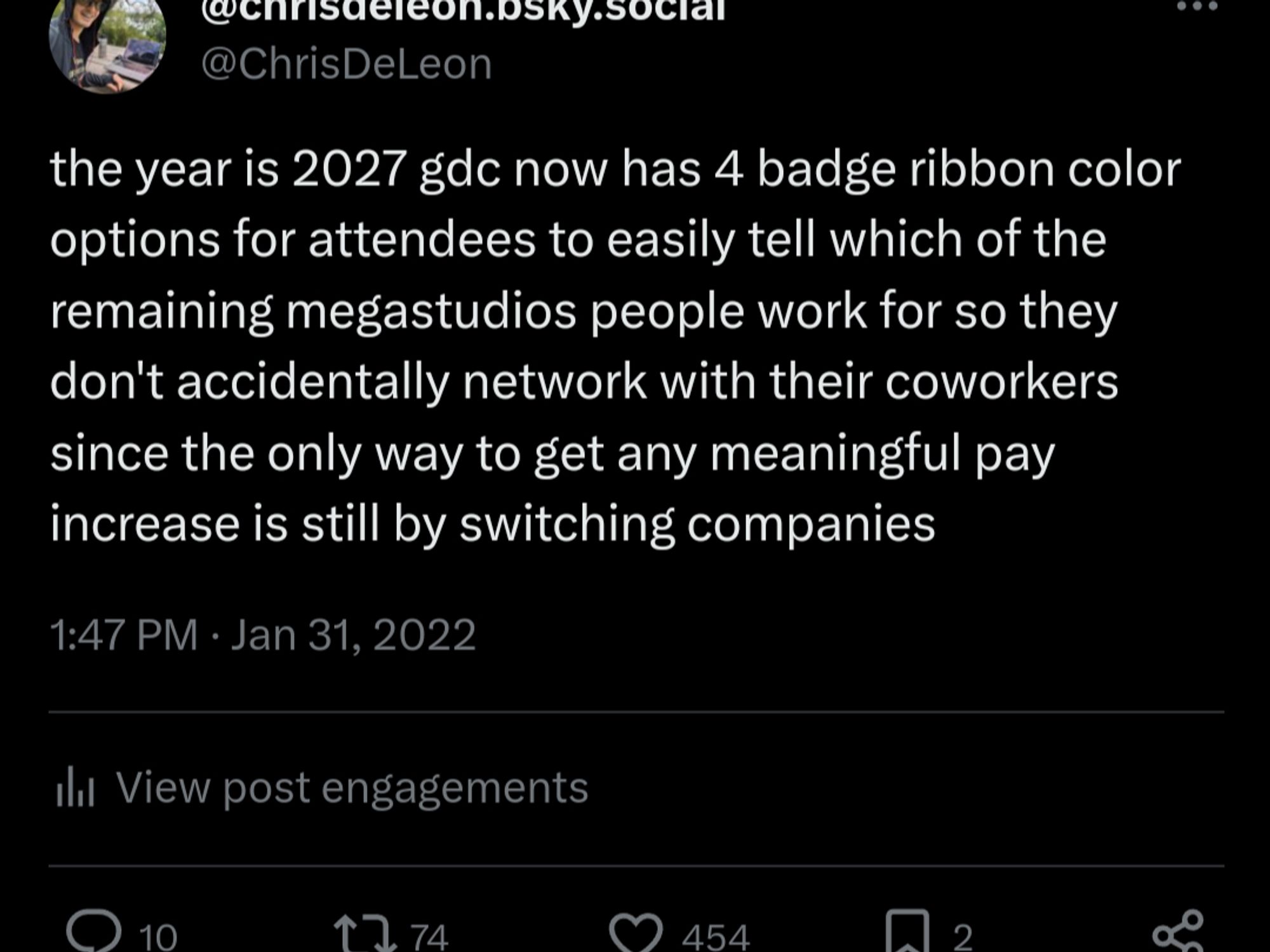 @chrisdeleon.bsky.social
@ChrisDeLeon
the year is 2027 gdc now has 4 badge ribbon color options for attendees to easily tell which of the remaining megastudios people work for so they don't accidentally network with their coworkers since the only way to get any meaningful pay increase is still by switching companies