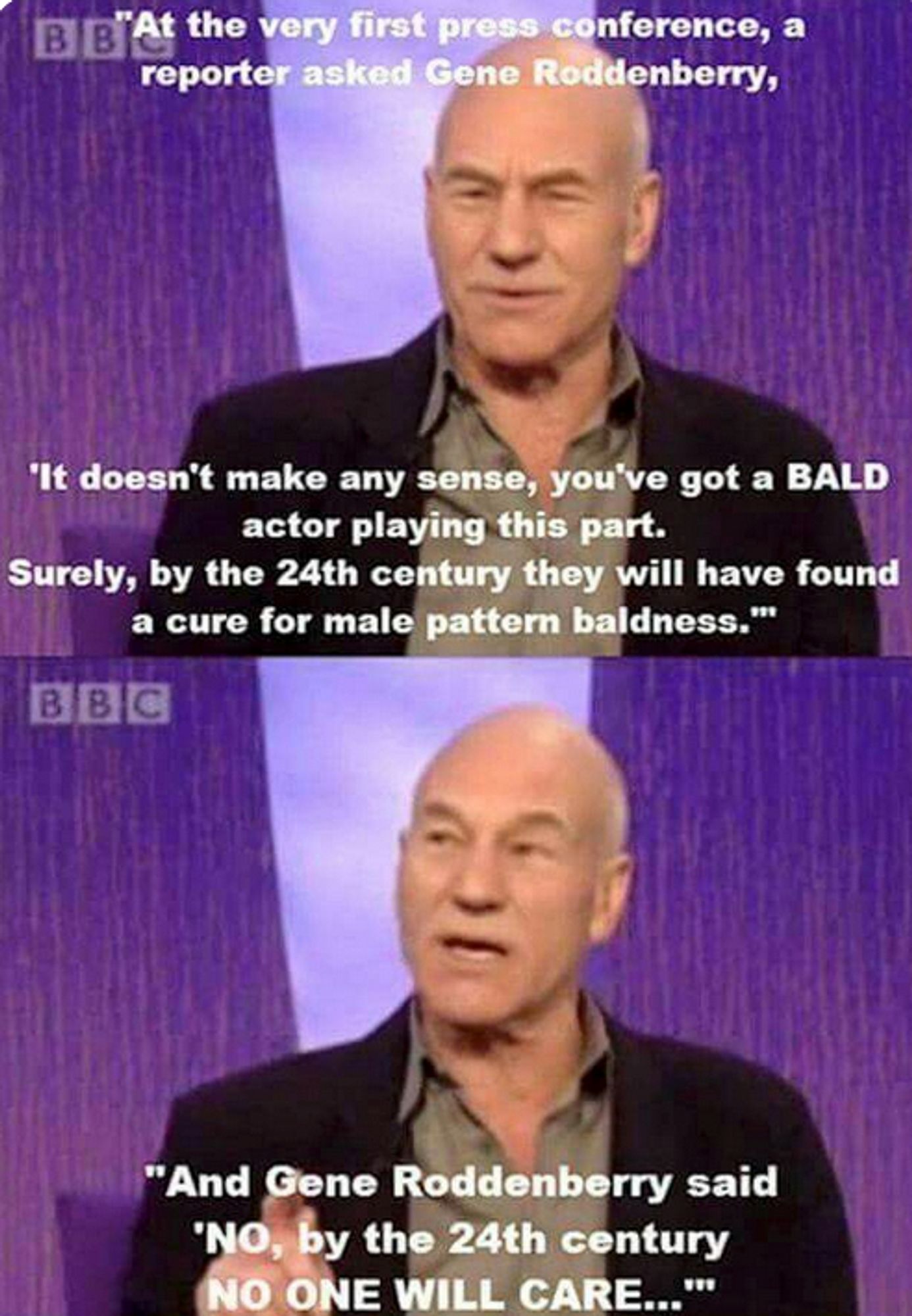 patrick steward interviewed saying Gene Roddenberry was asked by a reporter about casting Patrick Stewart in Star Trek: TNG. "Surely by the 24th century, they would have found a cure for male pattern baldness." And Gene Roddenberry responded "No, by the 24th century, no one will care."