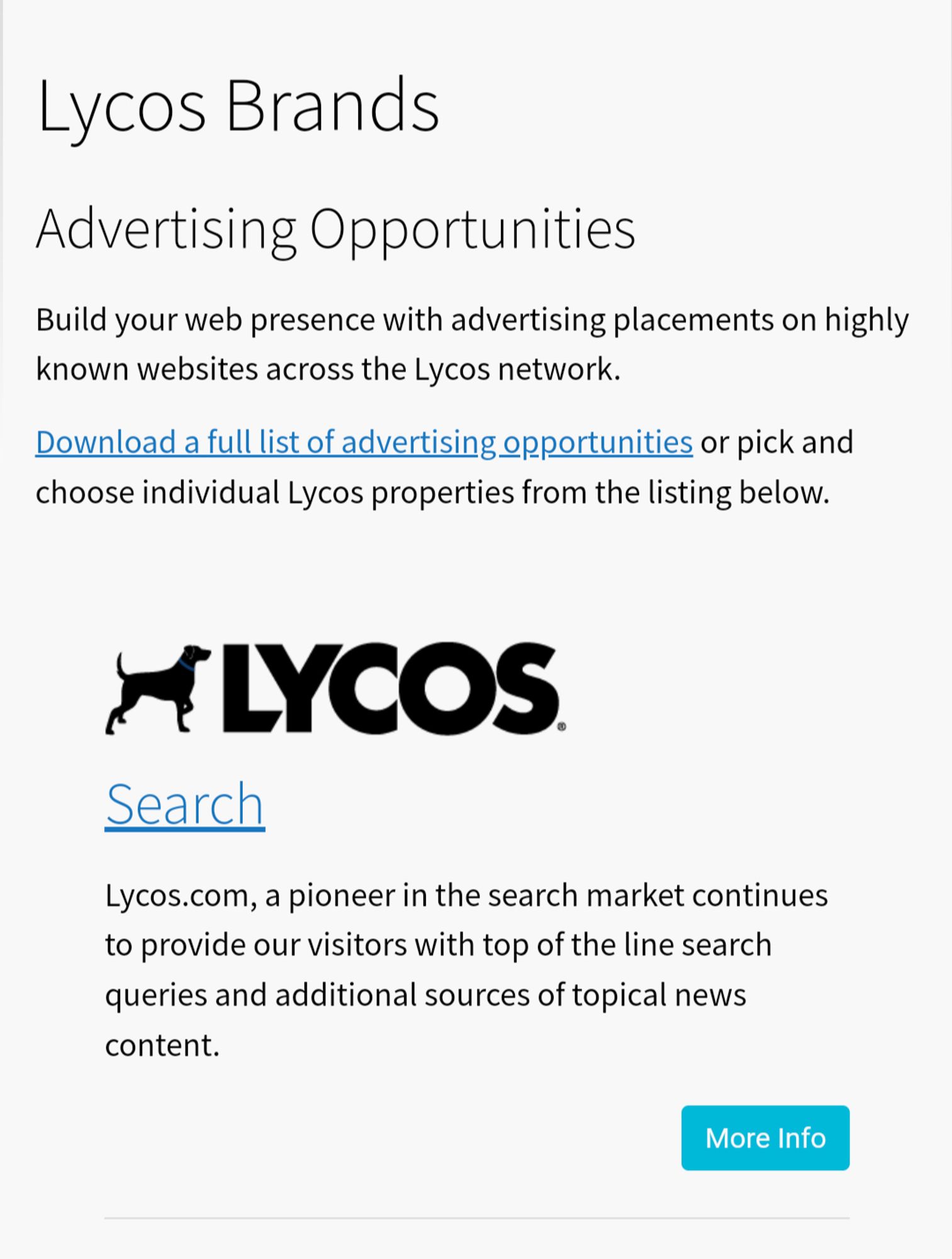 Lycos Brands
Advertising Opportunities
Build your web presence with advertising placements on highly known websites across the Lycos network.

Download a full list of advertising opportunities or pick and choose individual Lycos properties from the listing below.




Search
Lycos.com, a pioneer in the search market continues to provide our visitors with top of the line search queries and additional sources of topical news content.
More info button